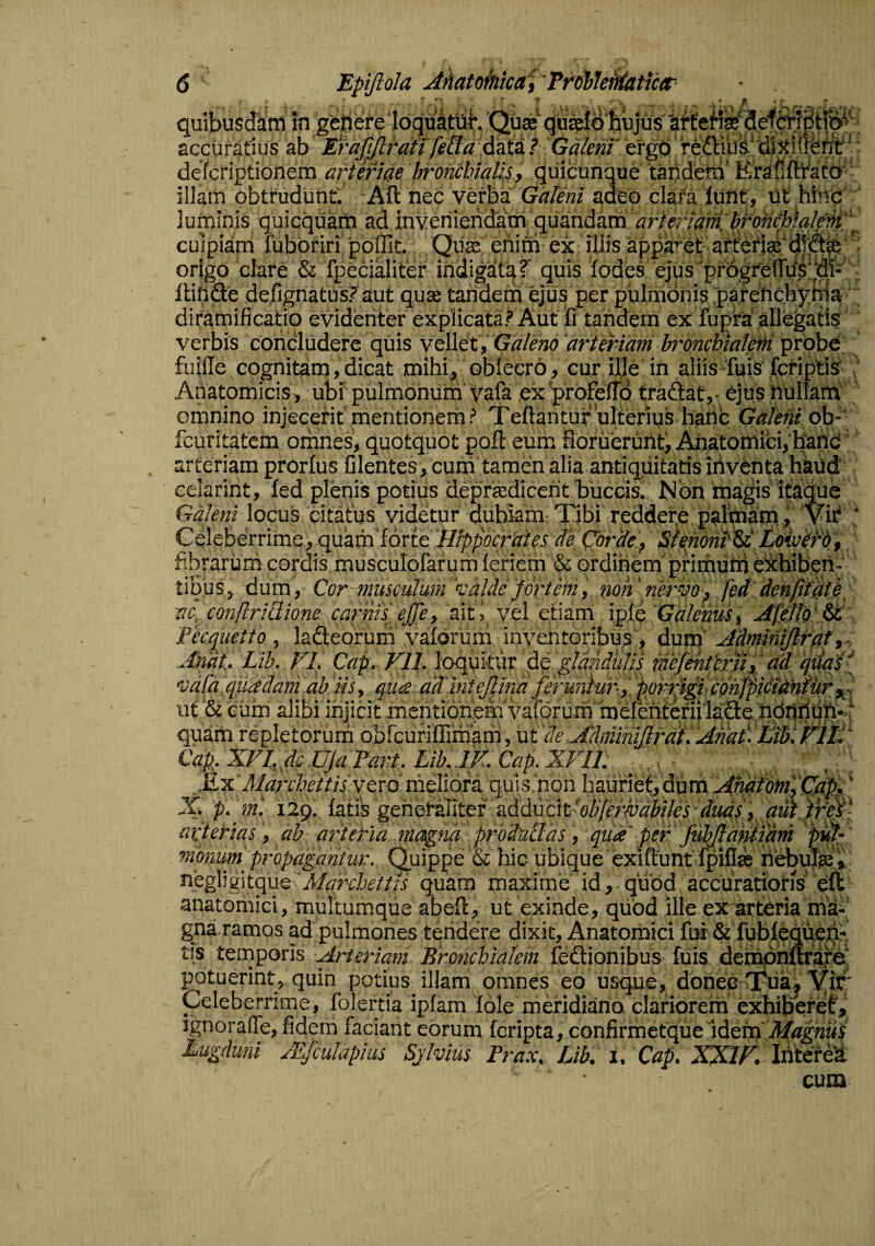 Epijlola Ahatoinica'^ 'frWleffiatictf quibusdiini in gefiefeloqukUl*. 'Quk accuratius ab Erajjfcrdfi fe&a'data.? Galem' ergo refliibs.''diJtiilti' ’ defcriptionem aftericie 'hronchially, qiiicunque ‘taijdetn’ KraMicato'’ illam obtrudunt. Afl: nec verba Galeni adeo clara lunt, Ut htnc ' luminis quicquam ad inveniendatri quandam artendmlp^oncMalpM'\ cuipiarn fubbriri poffit. Qute ertitri ex illis apparet' arteriffi'd1‘d0| origo clare & fpecialiter indigata? quis lodes eJus progreiTds^di- ^ IHtide de.fignatus? aut quae tandem ejus per pulmOnis parehchy tda diramificatio evidenter explicata? Aut fi tandem ex fupta allegatis verbis concludere quis vellet , 'arteriam bronchialeth probe, fuifle cognitam, dicat mihi, oblecro, cur ille in aliis fuis .fcfiptig ’ Anatomicis, ubi pulmonum vafa exprofelTd fraftat,- ejusUUliam omnino injecerit mentionern ? Teftantur 'ulterius^hanc Galeni ob-' fcuritatem omnes, quotquot pofl eum floruerunt^ Anatomici, bane arteriam prorfus Cientes, cum tamen alia antiquitatis inventa haud eclarint, fed plenis potius depradicent buccis. Mbn magis itMue Galeni locus citatus^ 'videtur dubiam- X)bi reddere palmam, 'Vif Celeberrime, quam forte Hippocnies de Ciordef Stenoni'^ Lokoii'bt, fibraruni cordis muscurofarum leriem & ordinem'priituim eStbibetl- tibus, dum, Cor-muscuium '^'alde fortein', non'nervo'', fed den/iiat6 ac, conflriQione. carnis ejje, ait i vei etiam 'xpi^Galetius, Afillp‘A£ Fecquetto , ladeorum vaforum inventoribus , dum’ Admmijlrat Andt. Lib. FL Cap. Fll. loquitur ^ ^dndulis mfentimf adfqudF vafa epipedam ab 'iis, qua, ddmtejlind fer drdur-.f 'pprfipcohffiiidmUr ut & cum alibi injicit mentiqn^em vafGrum haerenfenilaSiebbfinutt^^ quam repletorum obfcufiflimam, VLt'de AdminiJlrdt. Amf LibiP^ltf CaFXFlMUJaFart.LikJF .£x'd:/<7;YZ7c///fYero meliora qui 3'non hauriet, ' X. p. m'. 129. isii^ g&hQpprit^x pididdi^oBferlvdWes-dmf ', auiW&' \ ^ A t j negligitque Marchettls quam maxime id,. quOd accuratioris ell anatomici, multumque abeft, ut exinde, quod ille ex arteria mti- gniramos ad pulmones tendere dixit. Anatomici fm& fubtequem tis temporis Bronchialem fedionibus fuis demphftriire' potuerint, quin potius illam omnes eo usque, donec TTua, Vir Celeberrime, folertia ipfam fble meridimo clariorem exhiberet, ignoraffe, fidem faciant eorum fcripta, confirmetque idem Lugduni yF/culapius Sjlvius Prax, Lib, i, Cap, XXIF, Interei cum