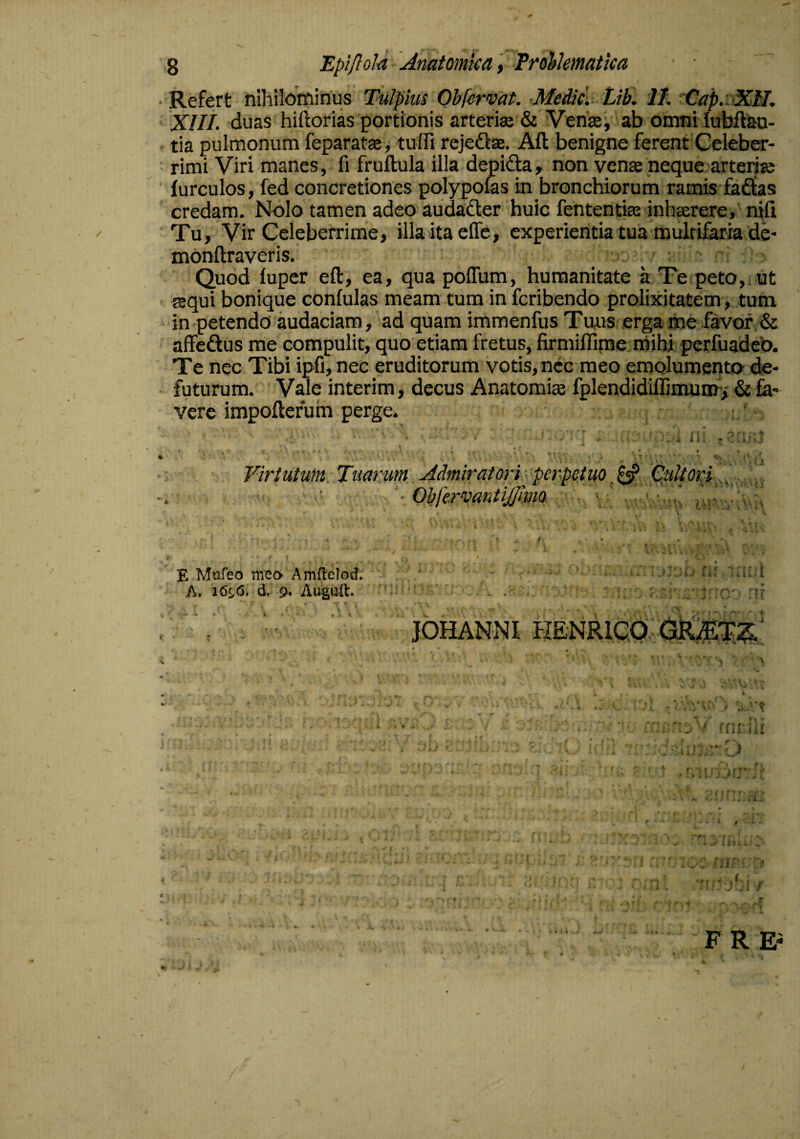 Refert nihilotninus Tulpius Obfewat. MedicV Lib. II. 'Cap.sdCH, XIII. duas hiftorias portionis arteris & Vens, ab omni lubftao- tia pulmonum feparats> tuffi rejeds. Aft benigne ferent Celeber¬ rimi Viri manes, fi fruftula illa dejpida, non vens neque arteris iurculos, fed concretiones po;lypofes in bronchiorum ramis faftas credam. Nolo tamen adeo'audadler huic fententise inhsrere,' nili Tu, Vir Celeberrime, illa ita effe, experientia tua multifaria de- monftraveris. ; - Quod lupcr eft, ea, quapoflum, humanitate it Te peto,, ut asqui bonique confulas meam tum in fcribendo prolixitatem, tum, in petendo audaciam, ad quam immenfus Tuus erga me favor & affeftus me compulit, quo etiam fretus, firmiffirne niibi perfuadeb. Te nec Tibi ipfi, nec eruditorum votis, nec meo emolumento de- futurum. Vale interim, decus Anatomis fplendidillimums & fa¬ vere impoftefuin perge. li. : l ^ » ^ . r ■ < V . Virtutum Tuarum Admiratori s perpetuo Cytori ■ ObiervantiJJlma. £ Mufeo meo Amdelod. A, 16^6. d, 9^ Augaft. .y J JOHANNI HENRiqd: . , .V, i }4i<; -s-tA '■ i i r’. f 'P ^ y-, ... J ^ a ^ * ■■ > s ' ] • r - ■> * • I i \ •. J A f ■ T. F R E-