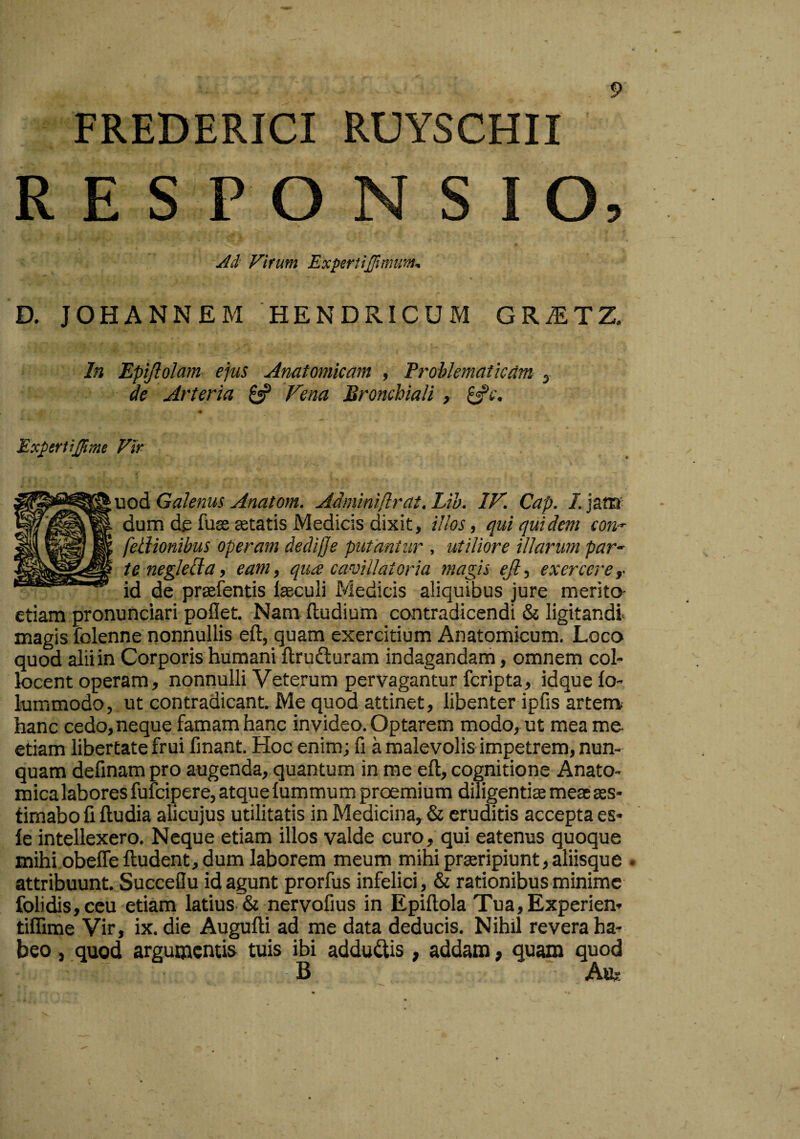 FREDERICI RUYSCHII RESPONSIO, Ad Virum Expertiflmum^ D. JOHANNEM HENDRICUM GR^TZ, In Epijlolam ejus Anatomicam , Problematicam , de Arteria Fena Bronchiali , ^c. Experlijfme Vir uod Galenus Anatom. Adminiflrat. Lib. IV. Cap. I. jana- dum de fuse astatis Medicis dixit, illos, qui quidem cou'^ feiiionibus operam dediffe putantur , utiliore illarum par¬ te neglell a, eam, qua cavillatoria magis eji, exercere,- id de prsefentis laeculi Medicis aliquibus jure merita etiam pronunciari poflet. Nam (ludium contradicendi & ligitandi magis folenne nonnullis eft, quam exercitium Anatomicum. Loco quod alii in Corporis humani ftrudluram indagandani, omnem col¬ locent operam, nonnulli Veterum pervagantur fcripta, idque (o- lummodo, ut contradicant. Me quod attinet, libenter ipfis artenv hanc cedo, neque famam hanc invideo. Optarem modo, ut mea me- etiam libertate frui fmant. Hoc enim; fi a malevolis impetrem, nun¬ quam delinam pro augenda, quantum in me eft, cognitione Anato¬ mica labores fufcipere, atque (ummum proemium diligentise meae aes¬ timabo fi ftudia alicujus utilitatis in Medicina, & eruditis accepta es- fe intellexero. Neque etiam illos valde curo, qui eatenus quoque mihi obeffe (ludent, dum laborem meum mihi proripiunt, aliisque . attribuunt. Succeflu id agunt prorfus infelici , & rationibus minime folidis, ceu etiam latius & nervofius in Epiftola Tua,Experien- tilfime Vir, ix. die Augufti ad me data deducis. Nihil revera ha¬ beo , quod argumentis tuis ibi adducis, addam, quam quod B A&