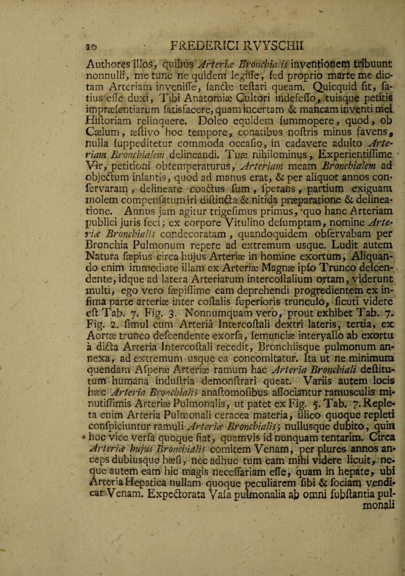 •lo - FREDERICI RVYSCmi Authores illos, quibus Jlrterice Erondnalis iavefitiotiem tribuutit nonnulli, me tunc ne quidem legiffe, fed proprio marteme dio¬ tam Arteriam inveniffe, fande teftari queam. Quicquid fit, fa- tius efle duxi. Tibi Anatorais Cultori indefefTo, tuisque pedtis imprasfentiarum fatisfacere, quam incertam & mancam inventi mei Hifloriara relinquere. Doleo equidem fummopere, quod, ob Ccslum, tefiivo hoc tempore, conatibus noflris minus favens, nulla fuppeditetur commoda occafio, in cadavere adulto Arte¬ riam Bronchialem delineandi. Tute nihilominus, Experientiffime • Vir, petitioni obtemperaturus. Arteriam meam Bronchialem ad objedum infantis, quod ad manus erat, & per aliquot annos con- fervaram , delineare coadus fum , fperahs, partium exiguam molem compenfatumiri diftinda & nitida pTceparatione & delinea¬ tione. Annus jam agitur trigefimus primus, 'quo hanc Arteriam publici juris feci; ex corpore Vitulino defumptam, nomine Arte¬ riae Bronchialis condecoratam, quandoquidem obfervabam per Bronchia Pulmonum repere ad extremum usque. Ludit autem Natura fsspius circa hujus Arterias in homine exortum. Aliquan¬ do enim immediate illam ex Arteriae Magnae ipfo Trunco defcen-. dente, idque ad latera Arteriarum intercoftalium ortam, viderunt multi, ego vero fepiflime eam deprehendi progredientem ex in¬ fima parte arteriae inter coflalis fuperioris trunculo, ficuti videre eflTab. 7. Fig. 3. Nonnumquam vero, prout exhibet Tab. 7. Fig. 2. fimul cum Arteria Intercoftali dextri lateris, tertia, ex Aortts trunco defcendcnte exorfa, femunciae interyallo ab exortu a dida Arteria Intercoftali recedit, BrOnchiisque pulmonum an-' nexa, ad extremum usque ea concomitatur. Ita ut ne minimum quendarn Afperaj Arterias ramum hac Arteria Bronchiali dcftitu- tum humana induftria demonftrari queat. Variis autem locis htcc Arteria Bronchialis anaftomofibus aflociantur ramusculis mi- nutiffimis Arterite Pulmonalis, ut patet ex Fig. 5- Tab. 7. Reple¬ ta enim Arteria Pulmonali ceracea materia, illico quoque repleti confpiciuntur ramuli Arterice Bronchialis-, nullusque dubito, quin • hoc vice verfa quoque fiat, quamvis id nunquam tentarim. Circa Arteria hujus Bronchialis comitem Venam, per plures annos an¬ ceps dubiusque hafi, nec adhuc tum eam mihi videre licuit, ne¬ que autem eam hic magis neceffariam elle, quam in hepate, ubi Arteria Hepatica nullam quoque peculiarem fibi & fociam vendi- cat Venam. Expedorata Yala pulmonalia ab omni fubftantia pul¬ monali