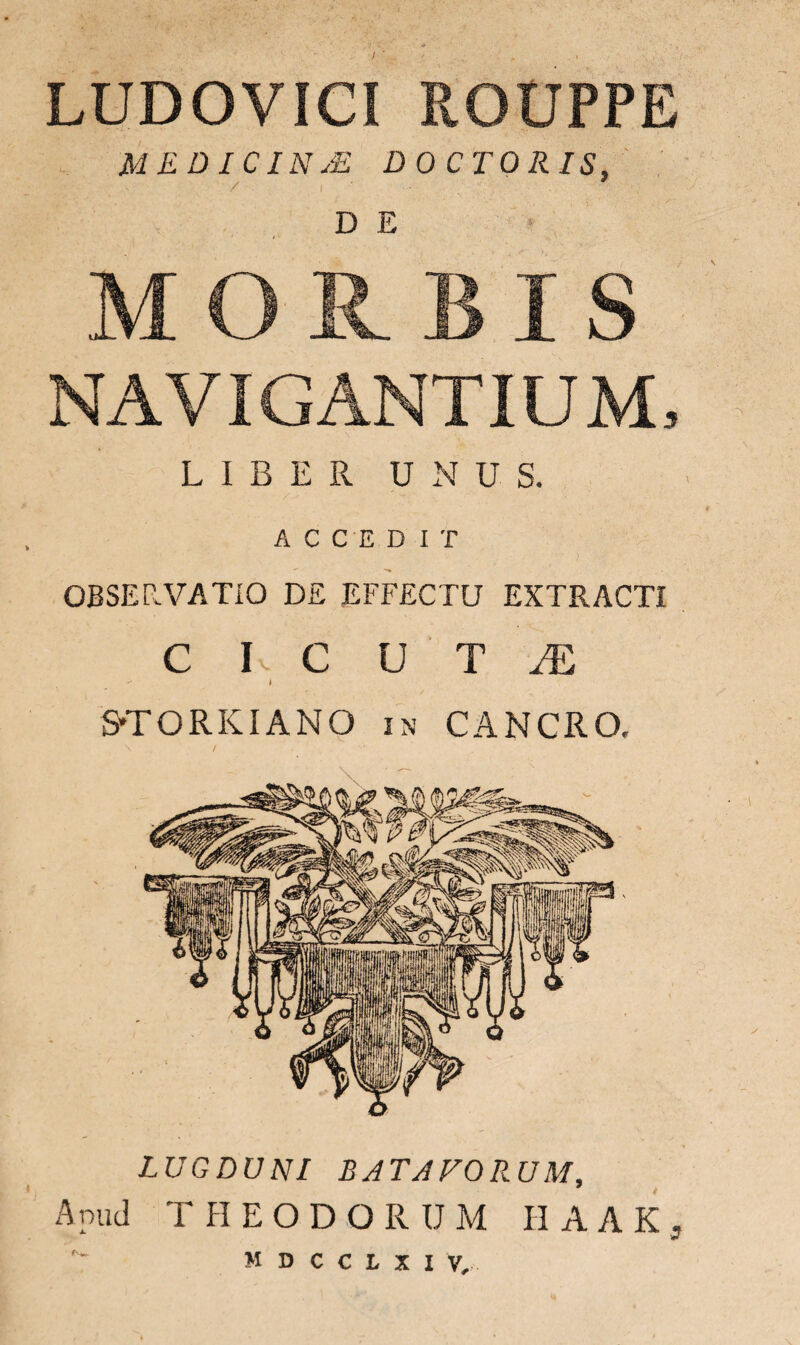 f LUDOVICI ROUPPE MEDICINjE DO CTORIS, / I'---. D E NAVIGANTIUM, LIBER UNUS. ACCEDIT OBSER.VATIO DE EFFECTU EXTRACTI C I. C U T JE  l STORKIANO in CANCRO. LUGDUNI BATAVORUM, Apud THEODORUM II A A K , M D C C L X I V,