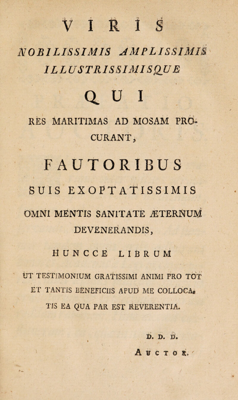 VIRIS NOBILISSIMIS AMPLISSIMIS ILLUSTRISSIMI SQU E 1 / Q. U I RES MARITIB1AS AD MOSAM PRO¬ CURANT» FAUTORIBUS ' i v - SUIS EXOPTATISSIMIS OMNI MENTIS SANITATE STERNUM ' • 1 \ DEVENERANDIS, HUNCCE LIBRUM UT TESTIMONIUM GRATISSIMI ANIMI FRO TOT ET TANTIS BENEFICIIS APUD ME COLLOCA* TIS EA QUA PAR EST REVERENTIA. U* D. D. D. A ¥ C T O K.