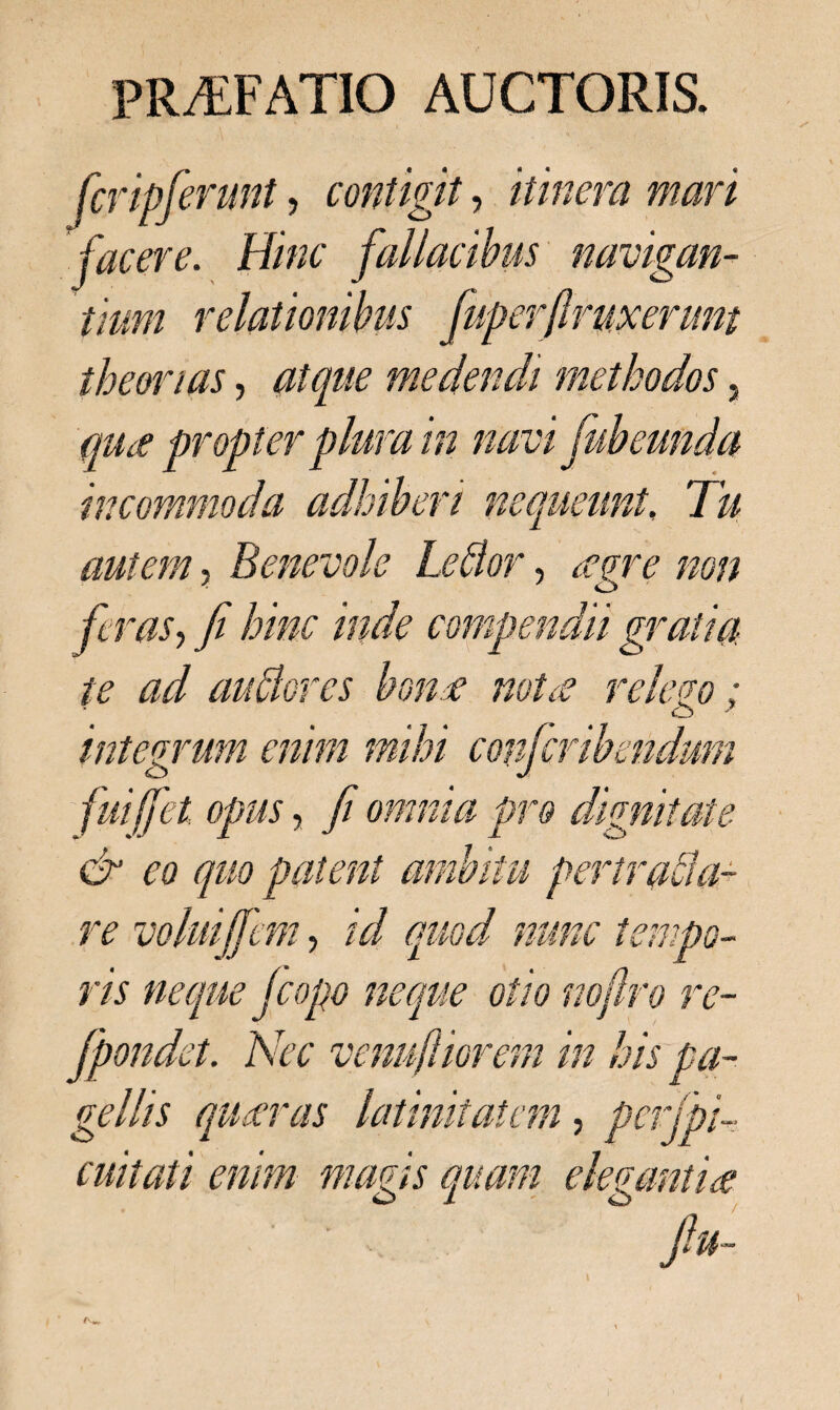 feripferunt, contigit, itinera mari jacere. Hinc fallacibus navigan¬ tium relationibus fuperfiruxerunt theorias, atque medendi methodos, qu ce propter plura in navi fub eunda incommoda adhiberi nequeunt, Tu autem, Benevole Leflor, feras, fi hinc inde compendii gratia te ad aublores bonae notae relego: o ' integrum enim mihi confcribmdmn fuiffet opus, fi omnia pro dignitate & eo quo patent ambitu per initia¬ re volui(fem, /V/ quod nunc tempo¬ ris neque jcopo neque otio nojlro re- fpondet. Nec venufliorem in his pa¬ gellis quaeras latinitatem, pcrfpi- cuitati enim magis quam elegantiae