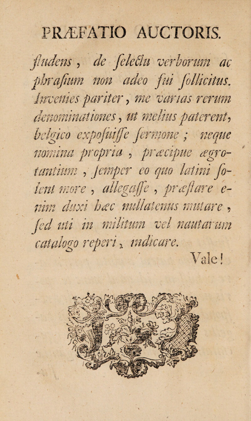 jludens , de felefiu verborum ac phrafmm non adeo fui follicitus. invenies pariter, me varias rerum denominationes, ut melius paterent, bclgtco expojuijfe fermone ; neque nomina propria , praecipue aegro¬ tantium , fempcr eo quo latini Co¬ lent more , alkgaffe , prae fare e- nim duxi haec nullatenus mutare ? fed uti in militum vel nautarum catalopo reperi % indicare. \ ale!