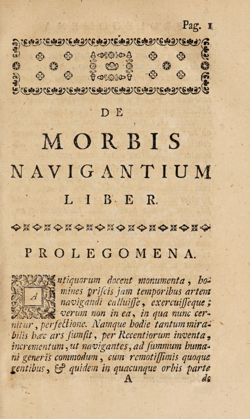 MORBIS N AVIG A N TIU M L I B E E. fs o % m <> sr«z> % <£• m <o> m 3gf «§* PROLEGOMENA. 3839» ntiquorum docent monumenta, /fo?- mines prifcis jam temporibus artent navigandi calluijfe > exercuijfeque } verum non in ea, //2 qua nunc cer¬ nitur , perfetiione. Namque hodie tantum mira¬ bilis hae ars Jura fit, per Recentiorum inventa s incrementum, 22^ navigantes, ad fummum huma¬ ni generis commodum, m/j remotiffimis quoque gentibus, £3? quidem in quacunque orbis parte A