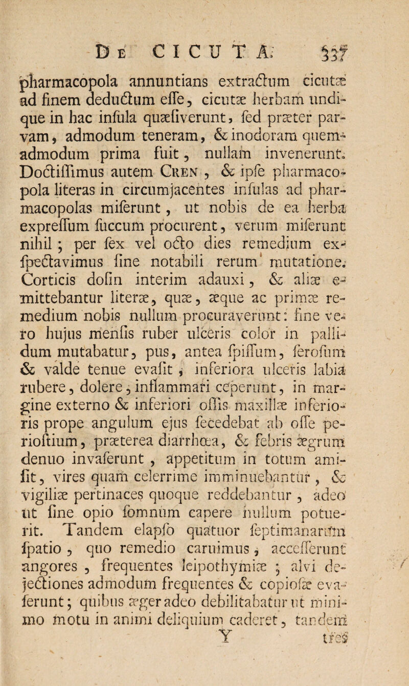 pharmacopola annuntians extra&um cicuta ad finem dedudhim effe, cicutae herbam undi¬ que in hac infula quaefiverunt, fed praeter par¬ vam , admodum teneram, & inodoram quem¬ admodum prima fuit , nullam invenerunt, Dodliffimus autem Cren , & ipfe pharmaco¬ pola literas in circumjacentes infulas ad phar¬ macopolas miferunt, ut nobis de ea herba expreffum fnccum procurent 3 verum miferunt nihil ; per fex vel odio dies remedium ex- fpedtavimus fine notabili rerum mutatione. Corticis dofin interim adauxi , & aliae e~ mittebantur literae, qua;, aeque ac primae re¬ medium nobis nullum procuraverunt: fine ve¬ ro hujus menfis ruber ulceris color in palli¬ dum mutabatur, pus, antea fpiffum, ferofurii & valde tenue evalit , inferiora ulceris labia rubere, dolere, inflammari ceperunt, in mar¬ gine externo & inferiori offis maxillae inferio¬ ris prope angulum ejus fecedebat ab offe pe- rioftium, praeterea diarrhoea, & febris aegrum denuo invaferunt , appetitum in totum ami- fit, vires quam celerrime imminuebantur , & vigiliae pertinaces quoque reddebantur , adeo ut fine opio fomnum capere nullum potue¬ rit. Tandem elapfo quatuor feptirrtanartlin fpatio , quo remedio caruimus, accefferunt angores , frequentes leipothymise • alvi de- jedliones admodum frequentes & copiofe eva- ferunt; quibus ager adeo debilitabatur ut mini¬ mo motu in animi deliquium caderet, tandeni Y tfe§