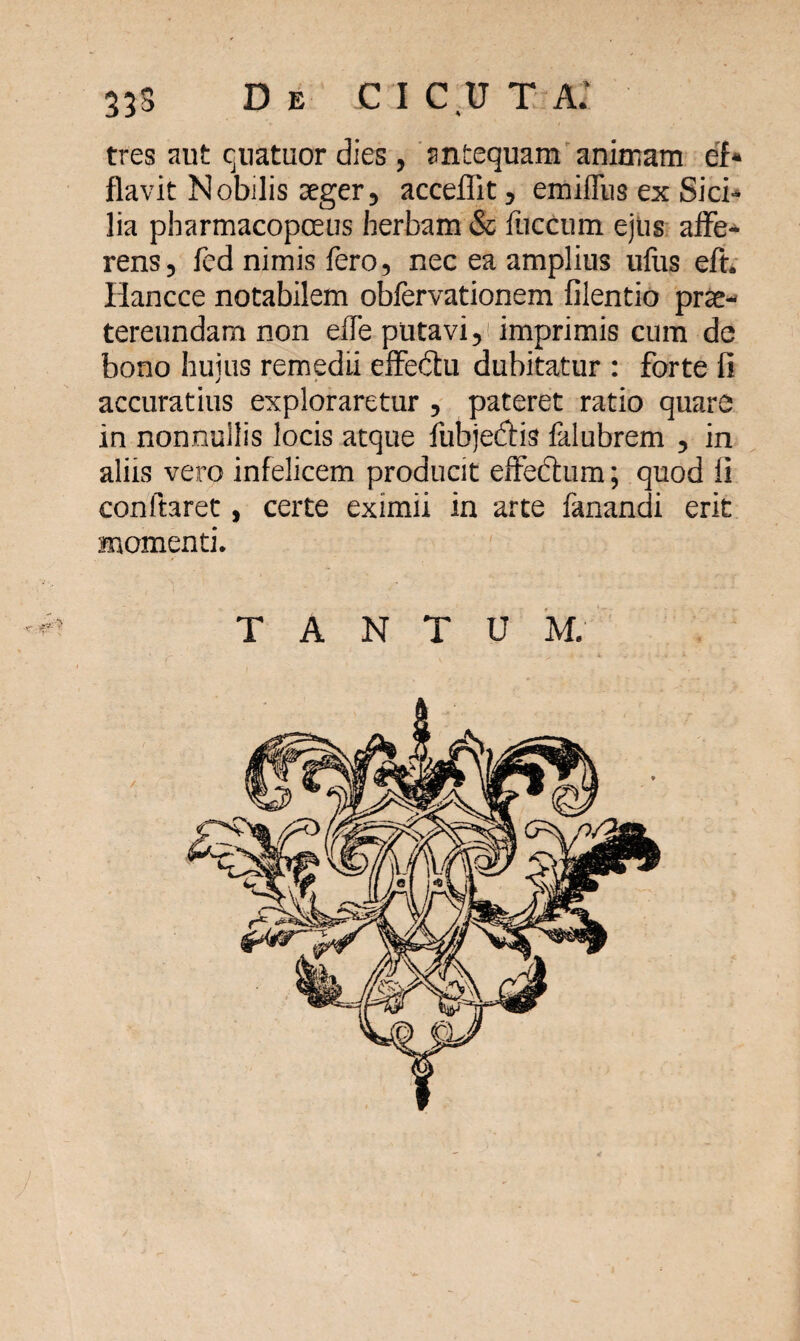 33S De CICUT AI tres aut quatuor dies , antequam animam ef* flavit N obdis aeger, acceffit, emiffus ex Sici¬ lia pbarmacopceus herbam & liiccum ejus affe¬ rens, fed nimis fero, nec ea amplius ufus eft. Iiancce notabilem obfervationem filentio prae¬ tereundam non elfe putavi, imprimis cum de bono huius remedii effedu dubitatur : forte fi accuratius exploraretur , pateret ratio quare in nonnullis locis atque fubjeifHs falubrem , in aliis vero infelicem producit effedhim; quod li conftaret, certe eximii in arte fanandi erit momenti. TANTUM.