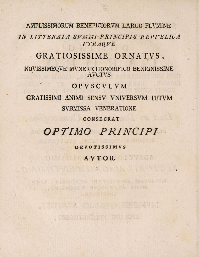 AMPLISSIMORUM BENEFICIORVM LARGO FLVMINE IN LITTERATA SVMMI PRINCIPIS REPVBLICA VTRAQVE t / ‘ \ * . • GRATIOSISSIME ORNATVS, • • f NOVISSIMEQVE MVNERE HONORIFICO BENIGNISSIME AVCTVS OPVSCVLVM GRATISSIMI ANIMI SENSV VNIVERSVM FETVM SVBMISSA VENERATIONE CONSECRAT OPTIMO PRINCIPI . . • J DEVOTISSIMVS A V T O R.