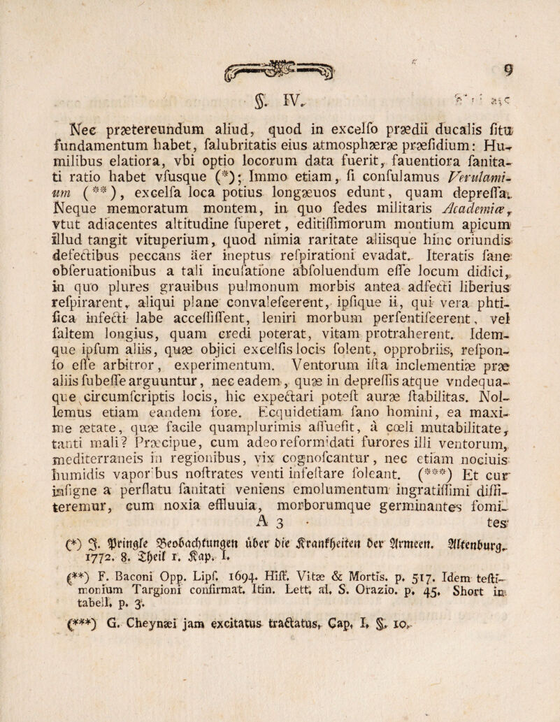 Nec praetereundum aliud, quod in excelfo praedii ducalis fitu fundamentum habet, falubritatis eius atmosphaerae prsefidium: Hu¬ milibus elatiora, vbi optio locorum data fuerit, fauentiora fanita- ti ratio habet vfusque (*)j Immo etiam, fi confulamus Verulami¬ um (**), excelfa loca potius longaeuos edunt, quam depreffa;. Neque memoratum montem, in quo fedes militaris Academicer Ttut adiacentes altitudine fuperet, editiflimorum montium apicum- illud tangit vituperium, quod nimia raritate aliisque hinc oriundis defectibus peccans aer ineptus refpirationi evadat.. Iteratis fane- obferuationibus a tali incufatfone abfoluendum effe locum didici,, in quo plures grauibus pulmonum morbis antea adfetti liberius refpirarenU aliqui plane convalefeerent, ipfique ii, qui vera phti- fica infecti labe acceffifTent, leniri morbum perfentifeerent, vel faltem longius, quam credi poterat, vitam protraherent. Idem. que ipfum aliis, quae objici excellis locis folent, opprobriis-, refpon- lo effe arbitror, experimentum. Ventorum ifia inclementiae prae aliis fubeffe arguuntur, nec eadem , qu90 in depreffis atque vndequa- que circumfcriptis locis, hic expeftari poteft aurae habilitas. Nol¬ lemus etiam eandem fore. Ecquidetiam lano homini, ea maxi¬ me aetate, quas facile quamplurimis affuefit, a coeli mutabilitate, tanti mali? Praecipue, cum adeo reformidati furores illi ventorum, mediterraneis in regionibus, vix cognofcantur, nec etiam noGiuis humidis vapor bus noftrates venti infeftare foleant. (***) Et cur isifigne a perflatu fanitati veniens emolumentum ingratiffimi diffi¬ teremur, cum noxia effluuia, morborumque germinantes fomi¬ tes1 O 3- 9Mtt$re ^eobacfyfuntjen uber t>ie ffvanffyeiim ber$lmm. 5lltenburg„ 1772. 8. &()eif 1. $ap* I> £**) F. Baconi Opp. Lipf 1694« Hift Vitae & Mortis, p, 517. Idem tefti- monium Targioni confirmat Itin. Lett, at S. Orazio. p; 45, Short tabelt p» 3*. {***) G, Cheynaei jam excitatus tranatus, Gap, If §, xcv