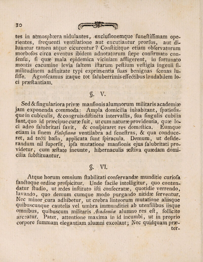 IO tes iti atmosphaera nidulauteSy exclufionemque funeftiflimam ope¬ rientes, frequenti ventilatione aut excutiantur prorfus, aut di¬ luantur tamen atque cicurentur ? Conftititque etiam obfervatorum morbofos circa eventus ibidem adnotatorum faepe confirmato con- fenfu, fi quae mala epidemica viciniam affligerent, in fortunato montis cacumine levia faltem iftarum peftium veftigia ingenii fi- militudinem adfinitate typi exprimentia fuas benignas fcenas lu- fiffe. Agnofcamus itaque tot faiuberrimis effeftibus laudabilem lo¬ ci praftantiam. $. V. Sed &fingulariora privae manfionis alumnorum militaris academiae jam exponenda commoda; Ampla domicilia inhabitant, fpatiofis- que in cubiculis, & congruisdiftinfta intervallis, fua fingulis cubilia funt,quo id praecipue cura fuit, ut cum naturee providentia, quae lo- ci adeo falubritati favit, & confpiraret res domeltica. Eumque etiam in finem HaUficma ventilabra ad feneftras, & qua conduce¬ ret, ad tefti bafin, applicata funt fpiracula. Demum, ut defide- randum nil fuperfit, ipfa mutatione manfionis ejus falubritati pro¬ videtur, cum aeftate ineunte, hibernaculis aeftiva quaedam domi¬ cilia fubftituantur. $• vi. Atque horum omnium (habilitati confervandae munditie curiofa fanftoque ordine profpicitur. Unde facile intelligitur, quo conten¬ datur ftudio, ut sedes inftituto ifti confecratae, quotidie verrendo, lavando, quo demum cumque modo purgando nitidae ferventur. Nec minor cura adhibetur, ut crebra linteorum mutatione aliisque quibuscunque cautelis vel umbra immunditiei ab utenfilibus iisque omnibus, quibuscum militaris AcacUmice alumno res eft, follicite arceatur. Patet, attentione maxima in id incumbi, ut in proprio corpore fummam elegantiam alumni excolant; Nec quidquam prae¬ ter- V: