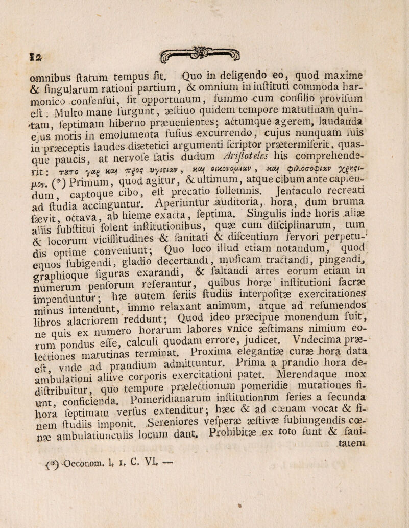 omnibus flatum tempus fit. Quo in deligendo eo, quod maxime & fingularum rationi partium, & omnium ininftituti commoda har¬ monico confeniui, iit opportunum, iummo cum confilio provifum eit Multo mane lurgunt, aeftiuo quidem tempore matutinam quin¬ tani, leptimam hiberno praeuenientes; actumque agerem, laudanda ejus’motis in emolumenta fufius excurrendo, cujus nunquam iuis in praeceptis laudes disetetici argumenti lcriptor praetermiferit, quas¬ que paucis, at nervole fatis dudum /Jrijtateles his comprehende¬ rit • ruro yue MJj TTfO? Uyfsia-v, xcy omovo^im , (piKoeotpixv XfW' 'p) Primum, quod agitur, &ultimum, atque cibum ante cap.en- duni captoque cibo, eit precatio follemnis. Jentaculo recreati ad ftudia accinguntur. Aperiuntur auditoria, hora, dum bruma fnevit ottava, ab hieme exacta, leptima. Singulis inde horis ause aliis fubftitui folent inftitutionibus, quas cum difciplinarum, tum &■ locorum viciilitudines & limitati & difcentium fervori perpetu-- dis optime conveniunt; Quo loco illud etiam notandum, quod eciuos fubigendi, gladio decertandi, muiicam tractandi, pingendi, eranhioque figuras exarandi, & faltandi artes eorum etiam in numerum penforum referantur, quibus horte inftitutioni facrae impenduntur- hae autem feriis ftudiis interpofitae exercitationes minus intendunt, knmo relaxant animum, atque ad refumendos libros alacriorem reddunt; Quod ideo praecipue monendum fuit, Quis ex numero horarum labores vnice aellimans nimium eo¬ rum pondus effe, calculi quodam errore, judicet. Vndecima prae- . ,ti0nes matutinas terminat. Proxima elegantiae curae hora data „q vn^e ad prandium admittuntur. Prima a prandio hora de¬ ambulationi aliive corporis exercitationi patet. Wierendaque mox diftribuitur quo tempore praelectionum pomeridie mutationes fi¬ unt conficienda. Pomeridianarum inliitutionnm lenes a fecunda hora leptimam verius extenditur; haec & ad caenam vocat & fi¬ nem ftudiis imponit. Sereniores vefperae asltivae fubiungendis cce- nae ambulatiunculis locum dant. Prohibitae ex toto funt & fam- tatem Oeconom. 1* 1» Ct VI»