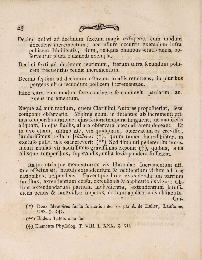 Decimi quinti ad dechnum fextum magis exfuperat eum modum excedens incrementum, nec ullum occurrit exemplum infra pollicem iubfi&entis , dum , reliquis omnibus aetatis annis, ob~ ferventur plura ejusmodi exempla, Decimi fexti ad decimum feptimum, iterum ultra fecundum polli¬ cem frequentius tendit incrementum. Decimi feptimi ad decimum octavum in aliis remittens, in pluribus pergens ultra fecundum pollicem incrementum.. Hinc citra eum modum fere continere fe confuevit paulatim lan¬ guens incrementum. Neque ad eum modum, quem Clariffimi Autores propofuerint, fese componit ob fer vatio. Minime enim, in diftantiae ab incrementi pri¬ mis temporibus ratione, ejus feriora tempora languent, ut manifefts aliquam, in ejus ftadiis, allata obfervata inaequalitatem doceant Et iu ovo etiam, ultimo die, vix quidquam, obfervatum os creviife, laudatiffimus teftatur |Hallerus (*}, quum tamen incredibiliter, in exclufo pullo, tale os increverit (**) Sed diminuti pedetentim incre¬ menti caufas vir acutiffimus graviffimas exponit (f), quibus, aliis aliisque temporibus, fuperandis, nulla levia pondera fufftcient. f Itaque utrinque momentorum vis libranda: Incrementum uti¬ que effeftus eft, mutuis extendentium & refillentium virium ad fese rationibus, refpondens. Faventque huic extendendarum partium facilitas, extendentium copia, extenfioms & applicationis vigor; Gb, funt extendendarum partium inobedientia, extendentium infuffi- piens penus & languidior impetus, demum applicationis obliacufa. Qui, (*) Deux Memoires fur la formation des os par A. de Haller, Laufanne* 1758. p. 242., (*#) Ibidem Table. a la fin.