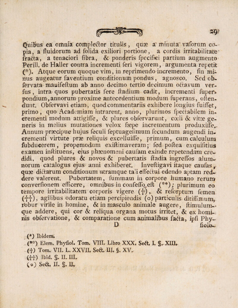 Quibus ea oitinia coitipleftor titulis, quse a~ minuta^ vaforum co¬ pia, a fluidorum ad foJida exiliori portione, a cordis irritabilitate4 fracta, a tenaciori fibra, & ponderis fpecifici partium augmento Perill. de Haller contra incrementi feri vigorem, argumenta repetit (*)♦ Atque eorum quoque vim, in reprimendo incremento, fm mi¬ nus augeatur faventium conditionum pondus, agnosco. Sed ob- fervata mauifeftum ab anno decimo tertio decimum oftavum ver- fus, intra quos pubertatis fere Itadium cadit, incrementi fupen* pondium, annorum proxime antecedentium modum fuperans, offen¬ dunt. Obfervavi etiam, quod commentariis exhibere longius fuiflet, primo, quo Academiam intrarent, anno, plurimos fpettabilem in¬ crementi modum attigiffe, &: plures obfervarunt, coeli & vitee ge¬ neris in melius mutationes velox f9epe incrementum produxilfe*. Annum preeoipue hujus feculi feptuageiimum fecundum augendi in¬ crementi virtute prae reliquis excelluiffe, primum, cum calculum fubdueerem, propemodum exiftimaveram; fed poftea exquifitius examen inftituens, ejus phaenomeni caufam exinde repetendam cre¬ didi , quod plures & novos & pubertatis ftadia ingreffos alum¬ norum catalogus ejus anni exhiberet, inveftigavi itaque eaufas r quae dictarum conditionum utramque ta;i effectui edendo aptam red¬ dere valerent. Pubertatem, fummam in corpore humano rerum converfionem efficere, omnibus in confeflb.eft (**); plurimum eo tempore irritabilitatem corporis vigere (f), & reforptum femen (ff), agilibus odoratu etiam percipiendis (o) paniculis ditiffimum*. rbbur virile in homine, & in masculo animale augere, fiimulum— que addere, qui cor & reliqua organa motus irritet, & ex homi¬ nis obfervatione, & comparatione cum animalibus fafta, ipfi Phy- B fiolo- (*) Ibidem* '.(*») Elem. Phyfiol. Tom. VIII, Libro XXX, Sed, I. S-XEDU- - (f) Tom. VII.'L. XXVII, Seft. ni, §. XV,- (ff) Ibid. §. II. III. £e) Seft, II. §. II,