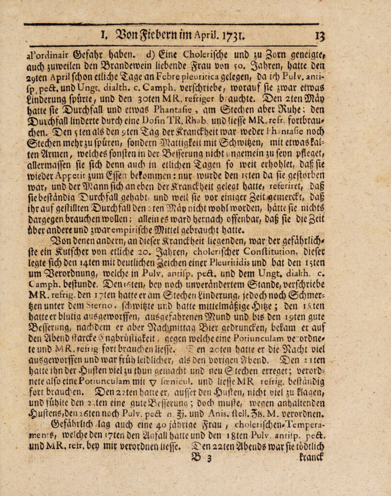 i. Q3ort5tebent im April, i? m Um aFordinair ©efabt §aben. d) Sine cholerifdje unb ju gern geneigte* auch juweiten ben Sßranbewein liebcnbe §rou Pon co. fahren, batte bea a9ten April fchon etliche *tage an Febrepleurkica gelegen, ba id)Pulv,anti- fp^eft. unbUngt. dialth. c. Camph, perfchrtebe, worauf fie jwar etwas fjinberung fptme, unb Den 3otenMR, refriger b aucbte. ©en2teu£0?äh batte fte ©utchfaH unb etwa« Phantafie, am ©tedjen aber Stube; ben 2)urdbfalllinberteburd)eineDorinTR.Rhab. unblieffe MR.refr. fortbrau» eben, ©en r ten als Den sten^ag DerÄrancfbettwat webet-i hantafie noch ©Stechen mehr jufpüren, fonbern iRattigfeit mit ©d)wihen, mit etwas fab ten 2lrmen, welches fonfien in Der 93e|ferung nicht ungemein ju fepn pfleget, aüermaffen fte ftcb benn auch in etlichen ^agen fo weit erhobst, baß fte wiebet Appetit jum Sjfen befommen: nur würbe ben itten ba fie geworben war/ unb Der ®'annfid) an eben Der Ä'rancf'bett gelegt batte/ referiret/ ba§ jtebeftänbig ©urcbfall gehabt, unb weil fie oor einiger Seit gemereft, ba§ ibrauf gefüllten ©urebfaü ben rten 3)?äp nicht wohl worben, hätte fie nichts batgegenbrauchenwoücn; allein es warb beenad) offenbar, baf fte biegeit tber anbere unb jwarempirifebe Mittel gebraucht l)attc. QJon Denen anbern, an biefer Sttancf beit itegenben, war Der gefährlich» fte ein Äutfchet oon etliche 20. fahren, choienfcher Conftitution, biefer legte fich ben i4ten mit Deutlichen geicben einer Pleurkidis unb bat ben itten um ‘Serorbnung, welche in Pulv, antifp. peft. unb Dem Ungt. dialth, c. Camph. beftunbe, ©engten, bet) nod) unperänbertem ©tanbe, oerfebtiebe MR.refrig.ben 1 ?tcn batte er am ©techen Sinberung, jebocbnoch@cbmet* ^enunter Dem-Stemo, f'dnpibte unb batte mittelmäßige «Skise; ben ixten batteer blutig auSgeworffen, auSgefabrenenS??unD unb bis ben i^tengute SSejferung, naebbem er aber Stad),mtftag 5Mer gebtunefen, befam et auf benSibenbltarcfefngbrititigfeit, gegen welche eine Potiunculam oeorbne» te unb MR.refng fort brauchen liejfe. ~ en 2oten batte er Die Stacht oiel ausgeworffen unb roar früh (eiblid)er, als Den Porigen Slbenb. ©en nten batte ihn Der cfpuften Piel ;u tbun gemacht unb neu ©techen erreget; Perorb* netealfoeinePommculam mit v fanicul. unb liefje MR refrig. beftänbig fort brauchen, ©en 2 :ten batte er, auffer ben pulten, nid>t oiel ju flagen, unb fühlte ben 2 ,ten eine guteSSejfetung; Doch mujte, wegen anbaltenben •gtufenS,betufiten noch Pulv. peft n §j. unb Anis. üell.3is. M. perorbnen, ©efälnltch lag auch eine 40 jährige ifrau , choierifd)en<Tempera- menrp, welche Den t7ten ben Unfall batte unb ben isten Pulv, antiip. peft. unbMR.retr.bep mir oerorbnen liejfe. ©en22ten2lbetiDswarfiet6Dtlic& £3 3 franef