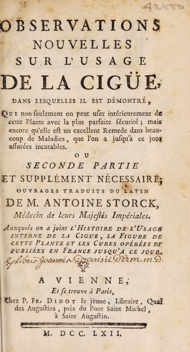 A Ar*k ' i OBSERVATIONS, NOUVELLES SU.R L’ USAGE « • DE LA CIGUË,' i DANS LESQUELLES IL EST DEMONTRE, Que non feulement on peut ufer intérieurement dfi cette Plante avec la plus parfaite fécurité ; mais encore quelle eft un excellent Remede dans beau¬ coup de Maladies, que l’on a jufqu’à ce jou| allurées incurables. O U SECONDE PARTIE ET SUPPLÉMENT NÉCESSAIRE; OUVRAGES TRADUITS DU LATIN a DE M. ANTOINE STORCK, Médecin de leurs Majefcis Impériales. Auxquels on a joint l’Histoire de l'Usage INTERNE DE LA ClGUE , LA FlGURE DE cette Plante et les Cures opérées et publiées en France jusqu[a ce jour* iLQ'Itni. mît) a vienne; Et fe trouve à Paris, | Chez, P. Er. D i d o t le jeune , Libraire , Quai des Auguftins , près du Pont Saint Mickel, à Saint Auguflin.