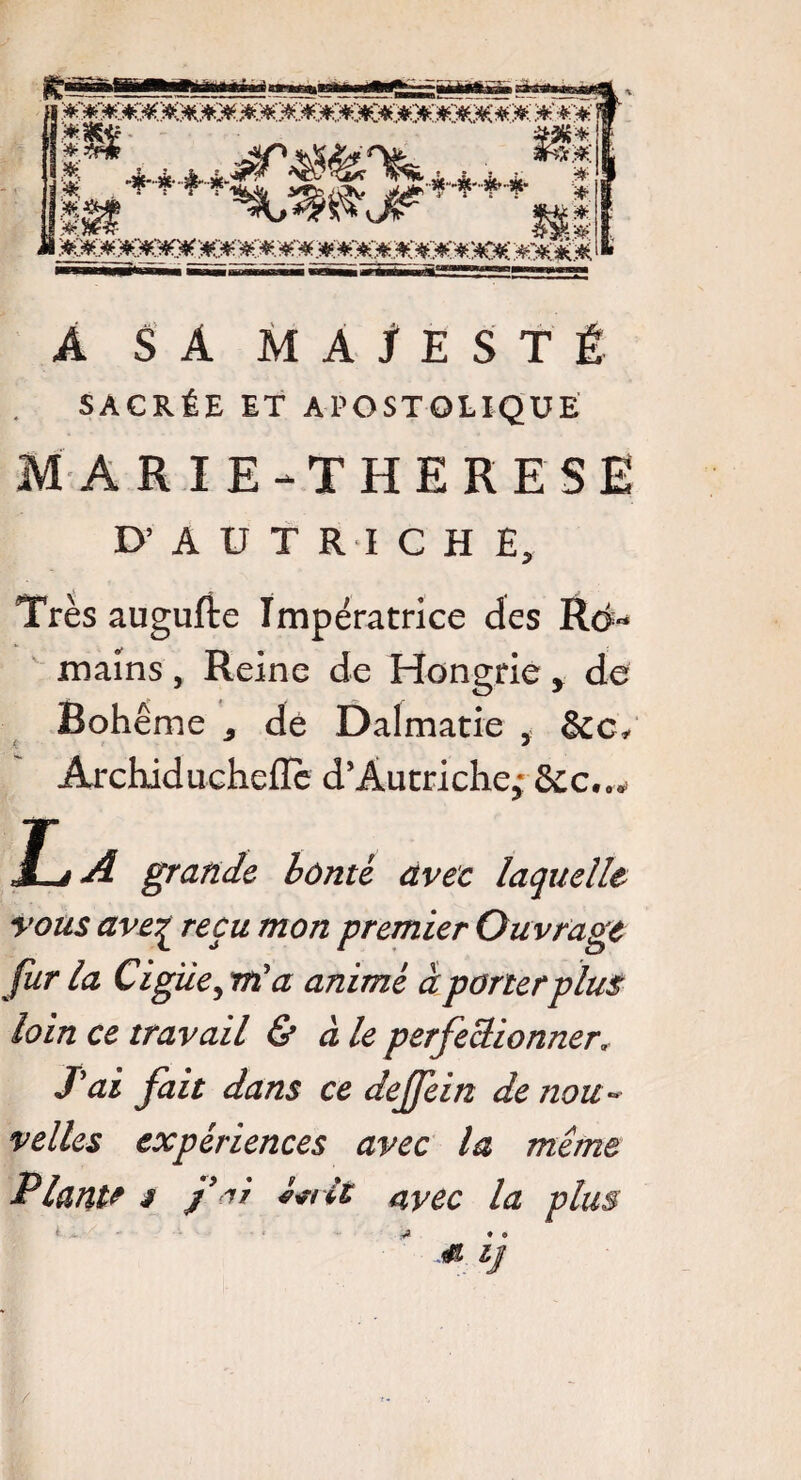 A SA MAJESTÉ SACRÉE ET APOSTOLIQUE MARIE-THERESE D’AUTRICHE, Très augufte Impératrice des Rd« mains, Reine de Hongrie, de Bohême dé Dalmatie , &c* Archidu-cheflc d'Autriche; &c..* Jlé A grande bônté avec laquelle vous avez re9u mon Pre77lLer Ouvrage fur la Ciguë, m'a animé à porter plus loin ce travail & aie perfectionner, /ai fait dans ce dejfein de nou¬ velles expériences avec la même Plante s f ai J^tlt a,vec la plus /