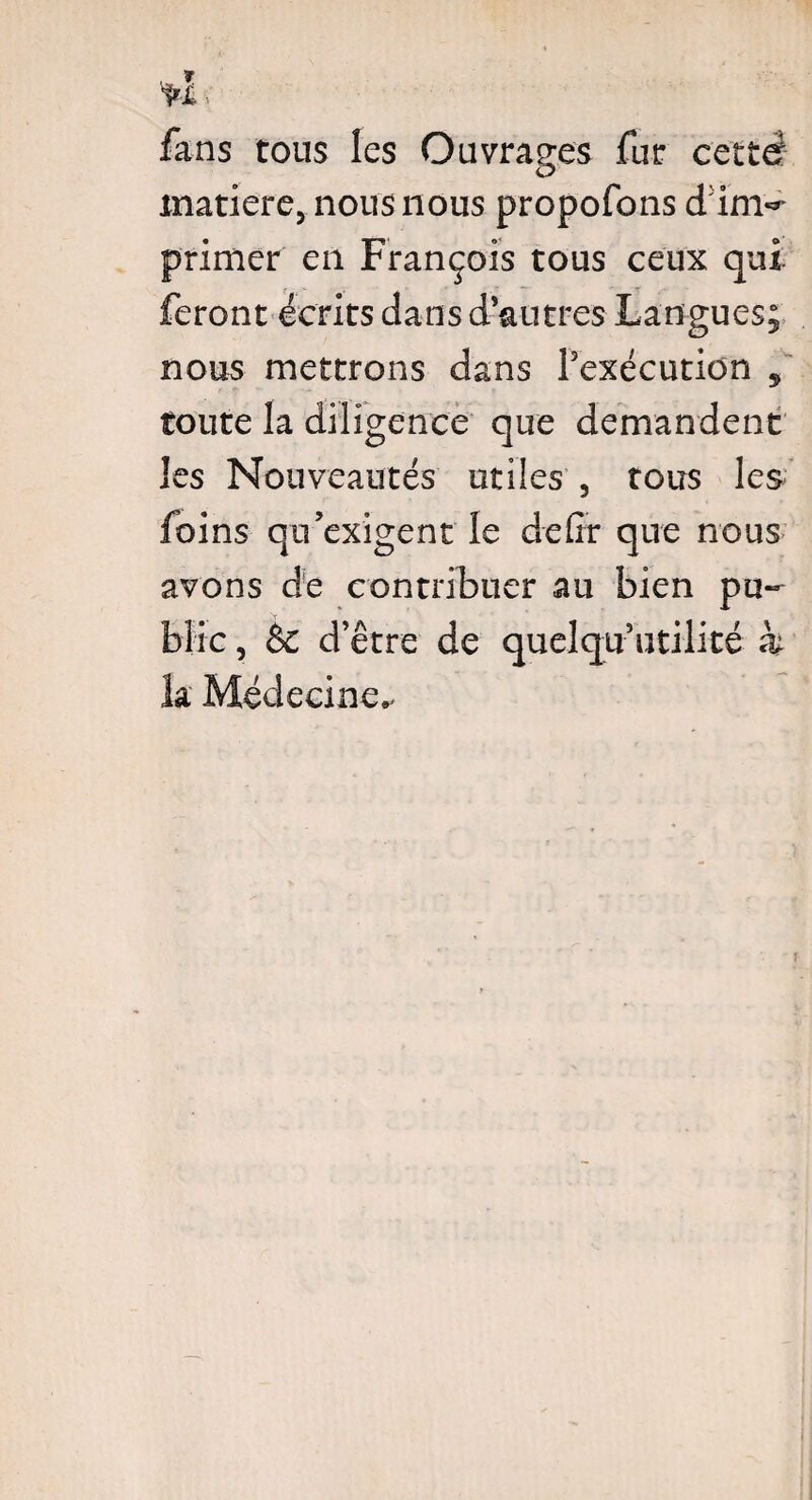 fans tous les Ouvrages fur cette matière, nous nous propofons dim^ primer en François tous ceux qui feront écrits dans d autres Langues; nous mettrons dans Inexécution * toute la diligence que demandent les Nouveautés utiles , tous les foins qu’exigent le défit que nous avons de contribuer au bien pu¬ blic , & d’être de quelqu’utilité h k Médecine.- i