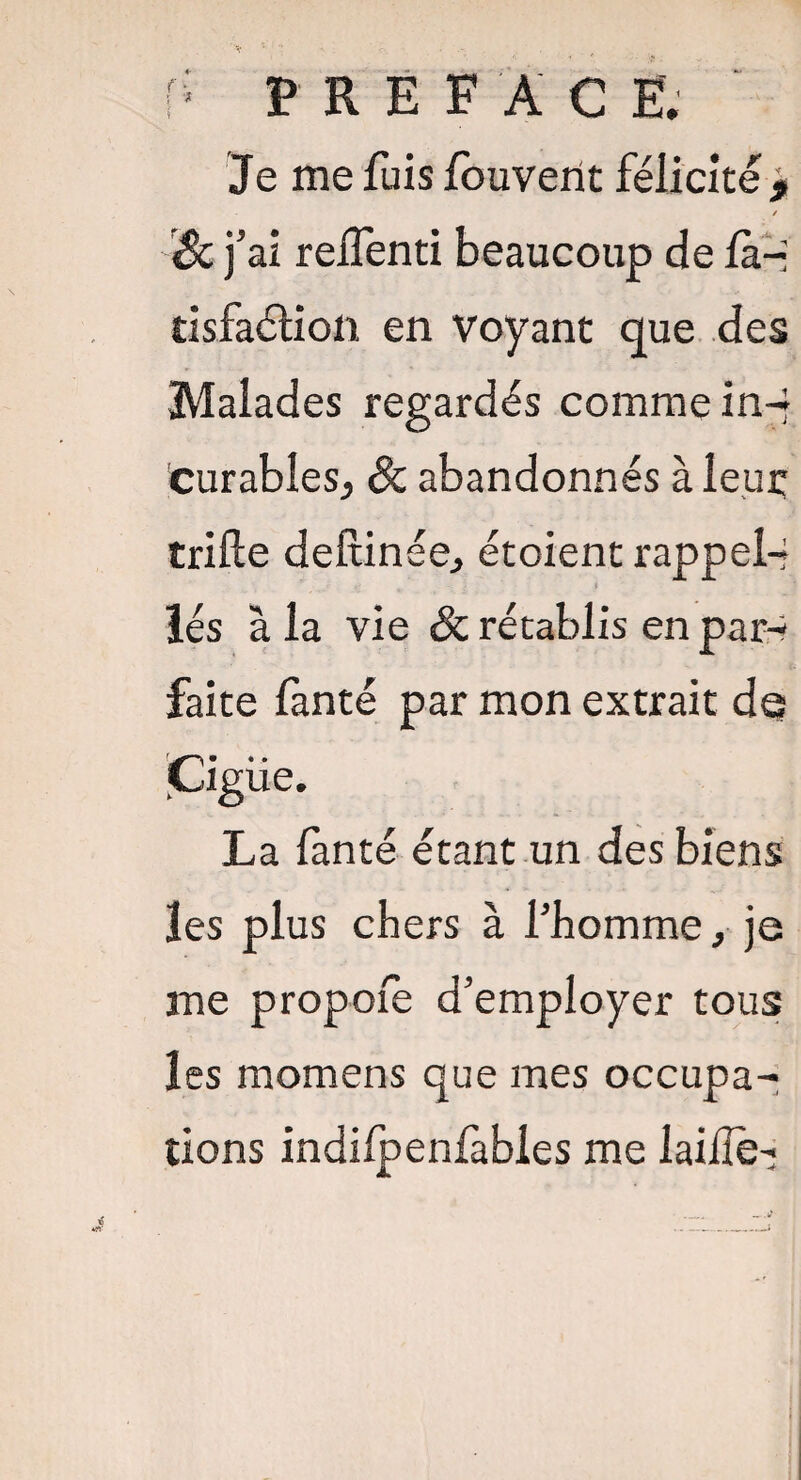 P PREFAC E. Je me fuis fouvent félicité , / &j: ai reffenti beaucoup de la-* tisfaélion en voyant que des Malades regardés comme in- curables, & abandonnés à leur trille dellinée, étoient rappel-* lés à la vie & rétablis en par-? faite fanté par mon extrait de !• • • JLigue. La fanté étant un des biens les plus chers à l’homme, je me propoie d’employer tous les momens que mes occupa¬ tions indilpenfables me laifïè-