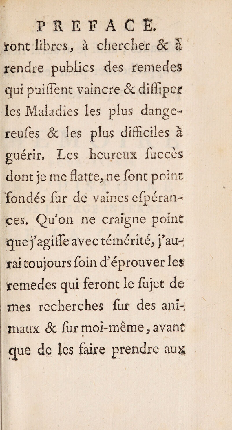 PREFACE. iront libres, à chercher Sc à rendre publics des remedes qui puilfent vaincre 8c diffiper les Maladies les plus dange- reufes 8c les plus difficiles à guérir. Les heureux fuccès dont je me flatte, ne font point fondés fur de vaines efpéran- çes. Qu’on ne craigne point que j agi (Te avec témérité, j’au¬ rai toujours foin d’éprouver les remedes qui feront le fùjet de | mes recherches fur des ani- : maux 8c fur moi-même, avant que de les faire prendre aujj