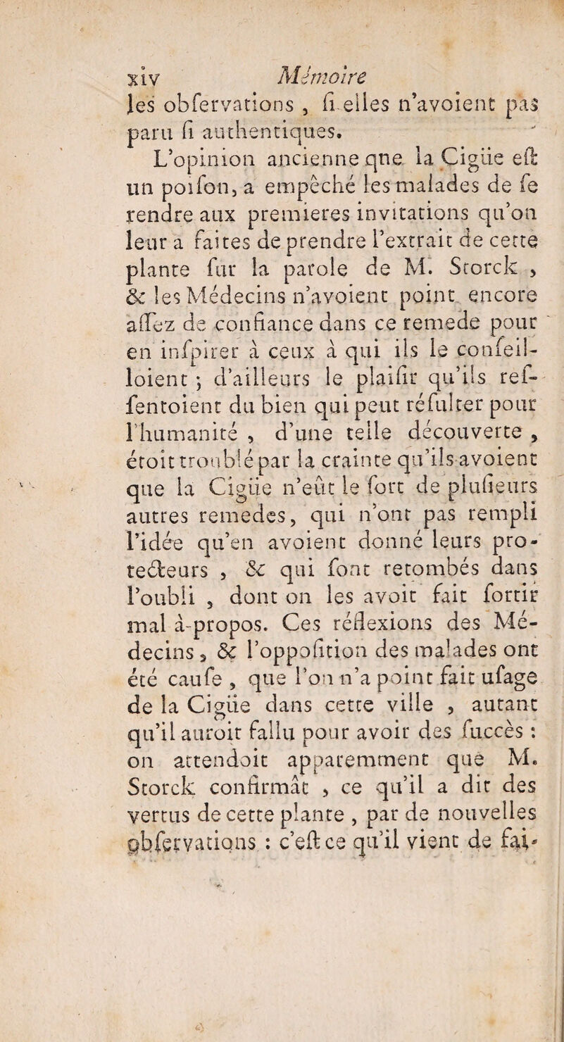 les obfervations , fi elles n’ayoient pas para fi authentiques. L’opinion ancienne que la Çigüe efl: un poifon, a empêché les malades de fe rendre aux premières invitations qu’on leur a faites de prendre l’extrait de cette plante fur la parole de M. Scorck > & les Médecins n’avoient point encore allez de confiance dans ce remede pour en infpirer à ceux à qui ils le confeil- loient ; d’ailleurs le plaifir qu’ils ref- fentoient du bien qui peut ré fui ter pour 1 humanité , d’une telle découverte , étoit troublé par la crainte qu’ils avoient que la Gigue n’eût le fort de plufieurs autres remedes, qui n'ont pas rempli l’idée qu’en avoient donné leurs pro- tedeurs , &c qui font retombés dans l’oubli s dont on les avoit fait fortir mal à-propos. Ces réflexions des Mé¬ decins s ôc l’oppofition des malades ont été caufe , que l’on n’a point fait ufage de la Ciguë dans cette ville , autant qu’il auroit fallu pour avoir des fuccès : on attendait apparemment que M. Storck confirmât > ce qu’il a dit des vertus de cette plante , par de nouvelles pbfeçvatiqns : c’edce qu’il vient de fai*