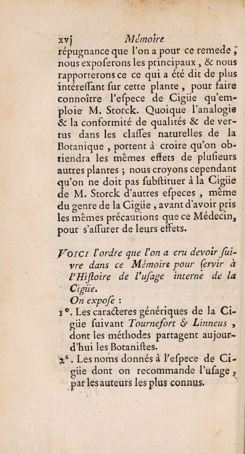 xv j Mémoire répugnance que l’on a pour ce remede l nous expoferons les principaux , & nous rapporterons ce ce qui a été dit de plus intérelfant fur cette plante , pour faire connoître l’efpece de Cigiie qu’em¬ ploie M. Storck. Quoique l’analogie ôc la conformité de qualités &: de ver¬ tus dans les claffes naturelles de la Botanique , portent à croire qu’on ob¬ tiendra les mêmes effets de plufieurs autres plantes ; nous croyons cependant qu’on ne doit pas fubftituer à la Cigiie de M. Storck d’autres efpeces , même du genre de la Cigiie , avant d’avoir pris les mêmes précautions que ce Médecin, pour s’affurer de leurs effets. Voici tordre que ton a cru devoir fui- vre dans ce Mémoire -pour Çervir à rHiJloire de Vufage interne de la Cigiie. On expofe : i°. Les caraéleres génériques de la Ci¬ giie fuivant Tournefort & Linneus , dont les méthodes partagent aujour-* d’hui les Botaniftes. 5,fc. Les noms donnés à Lefpece de Ci¬ giie dont on recommande l’ufage ? par les auteurs les plus connus.