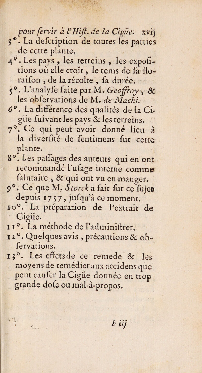 5°. La defeription de toutes les parties de cette plante. 49. Les pays, les terreins , les expor¬ tions où elle croît, le tems de fa flo- raifon , de la récolte , fa durée. 50. L’analyfe faite par M. Geoffroy -, 8c les obfervations de M. de Machi. 6°, La différence des qualités de la Ci- giie fuivant les pays & les rerreins. 7q. Ce qui peut avoir donné lieu à la diverfîté de fentimens fur cette plante. 8®. Les paffages des auteurs qui en ont recommandé l’ufage interne comme falutaire 3 8c qui ont vu en manger. 29. Ce que M. Storck a fait fur ce fujeB depuis 17 57 5 jufqu a ce moment. io°. La préparation de Lextrait de Ciguë. ii°. La méthode de Tadminiftrer. n°. Quelques avis , précautions 8c ob¬ fervations. 130. Les effets de ce remede 8c les moyens de remédier aux accidens que petit eau fer la Cigiie donnée en trop grande dofe ou mal-à-propos.