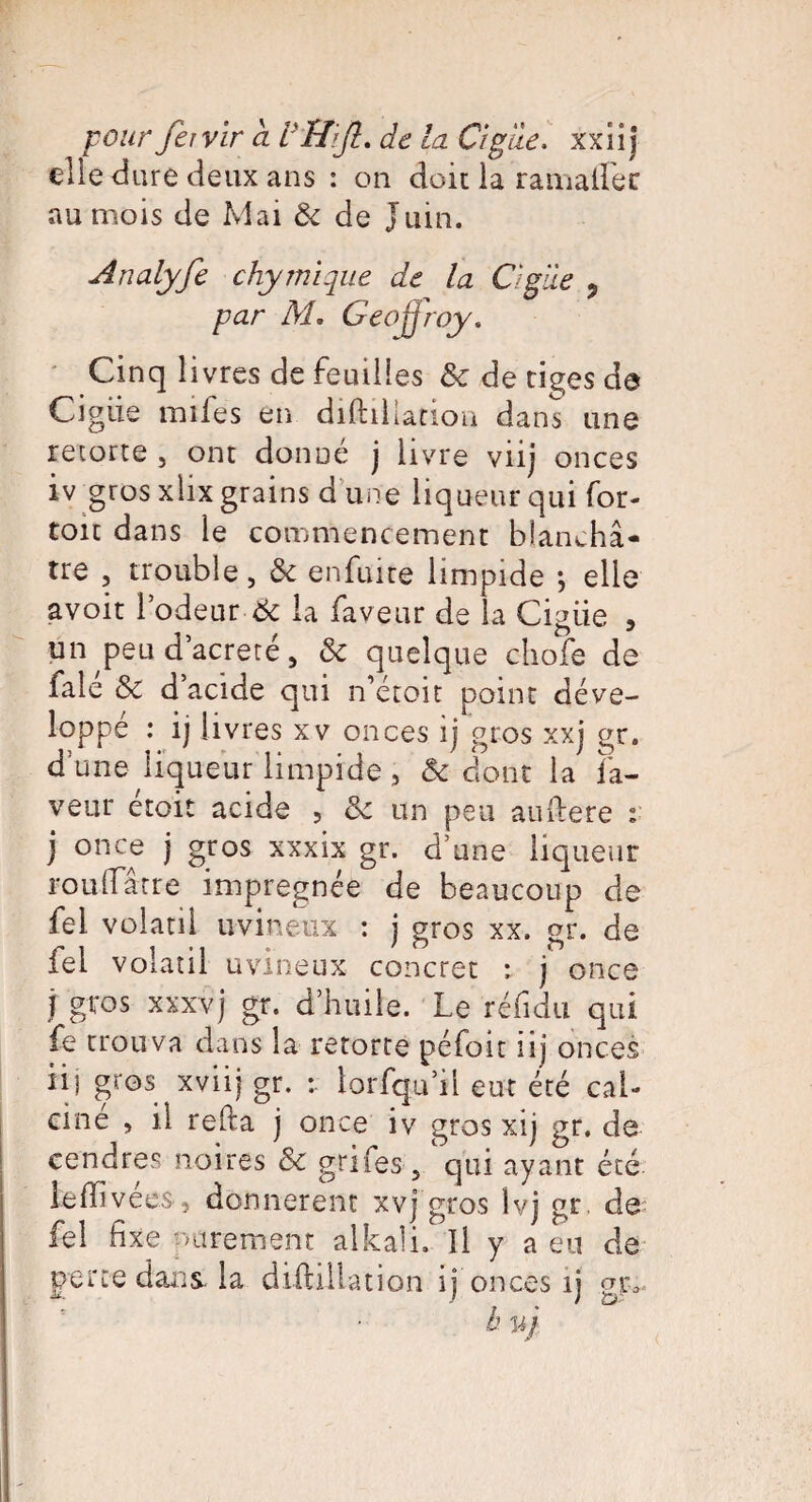 die dure deux ans : on doit la ramalfer au mois de Mai Ôc de Juin. Analyfe chy mi que de la Cigiie 5 par M, Geoffroy. Cinq livres de feuilles Sc de tiges de Cigiie mîfes en diftiliation dans une retorte , ont donné j livre viij onces iv gros xlix grains d une liqueur qui for- toit dans le commencement blanchâ¬ tre , trouble, de enfuite limpide •, elle avoit l’odeur-& la faveur de la Cigiie , un peud’acreté, & quelque chofe de falé & d’acide qui n’éroit point déve¬ loppé : ij livres xv onces ij gros xxj gr. dune liqueur limpide , & dont la fa¬ veur etoit acide , & un peu auftere : j once j gros xxxix gr. d’une liqueur rouifârre imprégnée de beaucoup de fel volatil uvineux : j gros xx. gr. de fei volatil uvineux concret : j once j gros xxxvj gr. d’huile. Le réfidu qui fe trouva dans la retorte péfoit iij onces iij gros xviij gr. : lorsqu’il eut été cal¬ ciné , il refia j once iv gros xij gr. de cendres noires & grifes , 'qui ayant été iefïivées, donnèrent xvj gros Ivj gr. de fel fixe parement alkali. Il y a eu de perte dans, la diftiliation ij onces ij gvv b vj