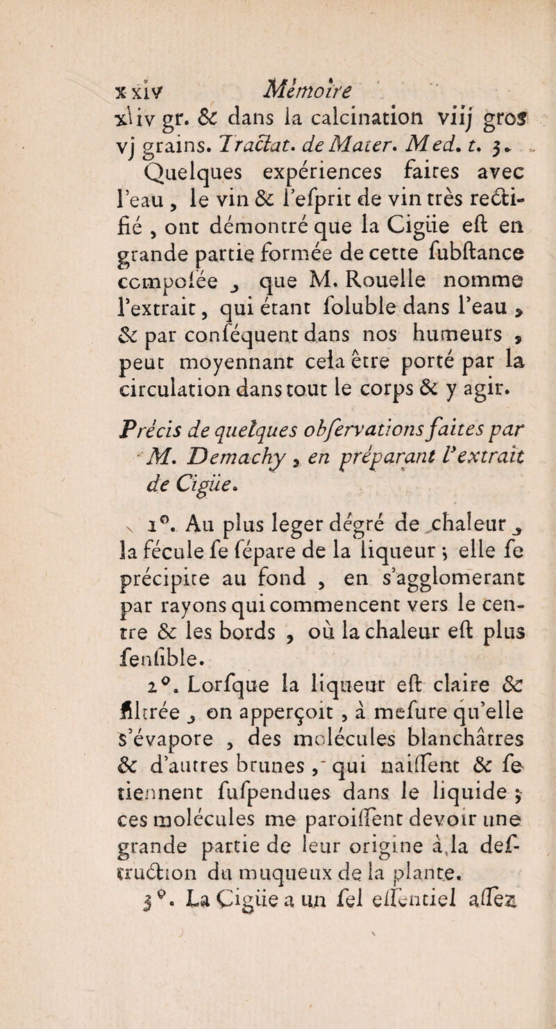 xlivgr. 8c dans ia calcination viij gros vj grains. Traciat. de Mater» Med. t. 3. „ Quelques expériences faires avec l’eau , le vin 8c l’efprit de vin très recti¬ fié , ont démontré que la Cigiie eft en grande partie formée de cette fubftance ccmpofée que M. Rouelle nomme l’extrait, qui étant foluble dans l’eau > 8c par conséquent dans nos humeurs s peut moyennant cela être porté par la circulation dans tout le corps 8i y agir. Précis de quelques obfervationsfaites par M. Demachy , en préparant l'extrait de Cigiie. \ i°. Au plus leger degré de chaleur 3 3a fécule fe fépare de la liqueur -, elle fe précipite au fond , en s’agglomérant par rayons qui commencent vers le cen¬ tre 8c les bords ? 011 la chaleur eft plus fenfible. i°. Lorfque la liqueur eft claire 8c fUtrée on apperçoit, à mefure qu’elle s’évapore , des molécules blanchâtres 8c d’autres brunes qui nailfent 8c fe tiennent fufpendues dans le liquide 3 ces molécules me paroiftent devoir une grande partie de leur origine à,la défi¬ er uch on du muqueux de la plante. 39. LaÇigüeau.n fel elîèntiel aftes