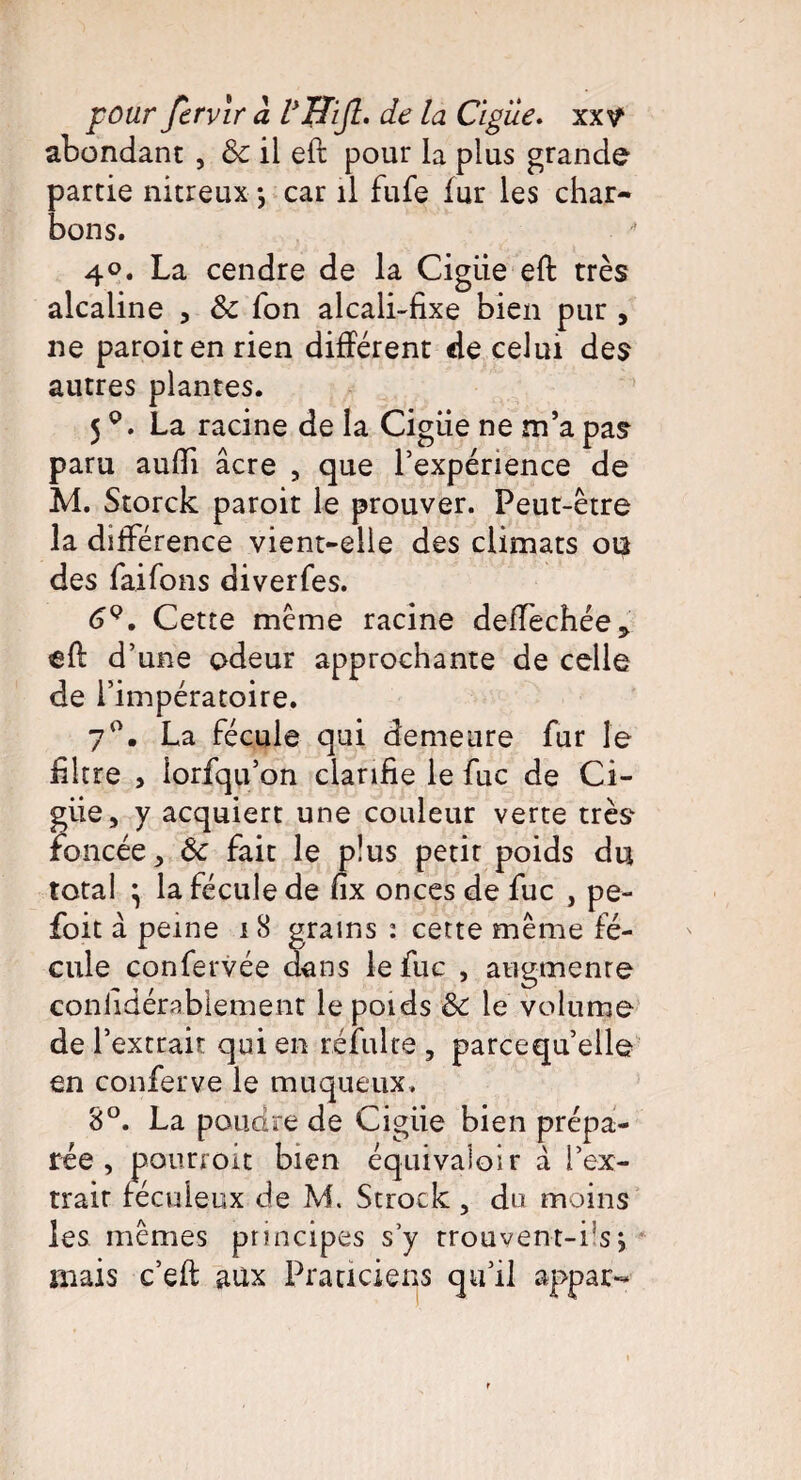 abondant , & il eft pour la plus grande partie nitreux *, car il fufe fur les char¬ bons. 4°. La cendre de la Cigiie eft très alcaline , & Ton alcali-fixe bien pur , ne paroiten rien différent de celui des autres plantes. 5La racine de la Cigiie ne m’a pas paru aufti âcre , que l’expérience de M. Storck paroit le prouver. Peut-être la différence vient-elle des climats ou des faifons diverfes. 69. Cette même racine deffechée* eft d’une odeur approchante de celle de l’impératoire. 7°. La fécule qui demeure fur le filtre > lorfqu’on clarifie le fuc de Ci¬ giie, y acquiert une couleur verte très foncée, ôc fait le plus petit poids du total } la fécule de fix onces de fuc , pe- foit à peine 18 grains : cette même fé¬ cule confervée dans le fuc , augmenre considérablement le poids & le volume de l’extrait qui en réfulte , parcequ’elle en conferve le muqueux. 8°. La poudre de Cigiie bien prépa¬ rée , pourrait bien équivaloir â l’ex- trair fécuieux de M. Strock , du moins les mêmes principes s’y trouvent-fs; mais c’eft aux Praticiens qu’il appar-