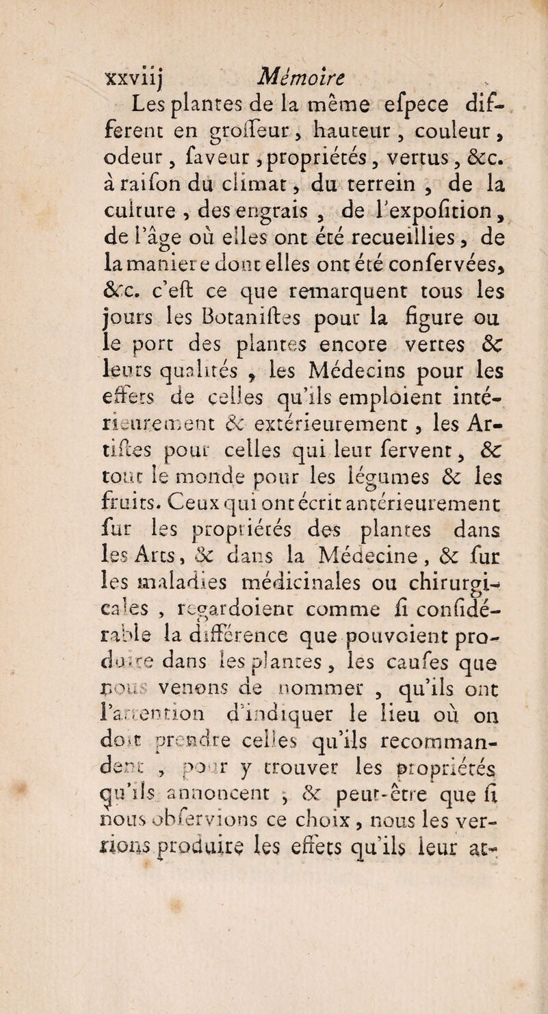 Les plantes de la même efpece dif¬ ferent en groifeur , hauteur , couleur , odeur > faveur,propriétés, vertus, &c. à raifon du climat, du terrein , de la culture , des engrais , de f expofition, de l’âge où elles ont été recueillies * de la maniéré dont elles ont été confervées* &c. c’eft ce que remarquent tous les jours les Botaniftes pour la figure ou le port des plantes encore vertes 3c leurs qualités , les Médecins pour les effets de celles qu’ils emploient inté¬ rieurement 3c extérieurement, les Ar- tifies pour celles qui leur fervent, 3c tout le monde pour les légumes 3c les fruits. Ceux qui ont écrit antérieurement fur les propriétés dos plantes dans les Arts, 3c dans la Médecine, 3c fur les maladies médicinales ou chirurgi¬ cales , regardoient comme fi considé¬ rable la différence que pouvoient pro¬ duire dans les plantes 3 les caufes que rou, venons de nommer 5 qu’ils ont ra - ention d indiquer le lieu où on dom prendre celles qu’ils recomman¬ dent , pour y trouver les propriétés gu’ils annoncent , 3c peut-être que fi nous oh Servions ce choix , nous les ver¬ rions produire les effets qu’ils ieur at>