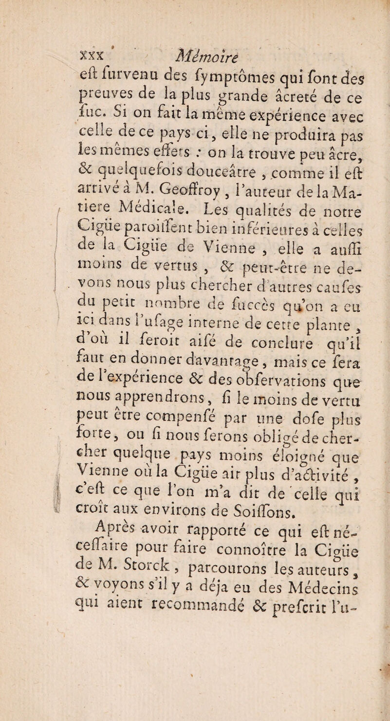 eft iurvenu des fymptômes qui font des preuves de la plus grande âcreté de ce lue. Si on fait la même expérience avec celie^dece pays ci, elle ne produira pas les memes efFers ; on la trouve peu âcre, & quelquefois douceâtre , comme il eft arrive a M. Geoffroy , l’auteur de la Ma- I tiere Medicale. Les qualités de notre Ciguë parodient bien inférieures â celles de la Cigiie de Vienne , elle a auffi moins de vertus , 8c peut-être ne de¬ vons nous plus chercher d autres caufes du peut nombre de fucccs qu’on a eu ici dans i ufage interne de cette plante , d ou il feroit aifé de conclure qu’il fain en donner davantage , mais ce fera de 1 expérience 6c des obfervations que nous apprendrons, ff le moins de vertu peut être compenfé par une dofe plus foite, ou h nous ferons obligé de cher¬ cher quelque pays moins éloigné que Vienne ou la Cigiie air plus d’aéHvité , ceft ce que l’on ma dit de celle qui croit aux environs de Soldons. Après avoir rapporté ce qui eft né- ceflaire pour faire connoître la Cigiie de M. Storck, parcourons les auteurs, & voyons s’il y a déjà eu des Médecins qui aient recommandé & preferit lu-