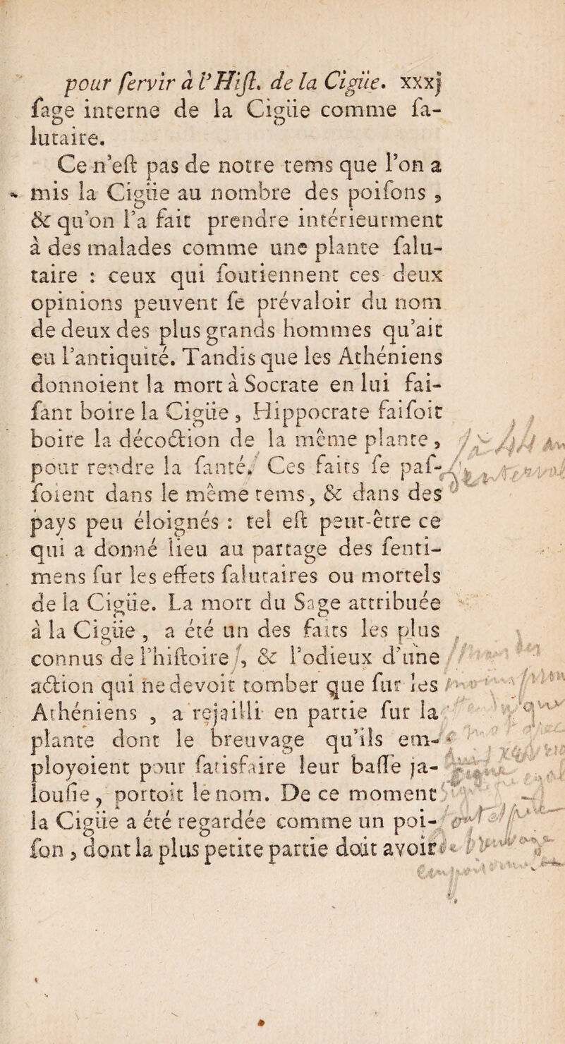 iage interne de la Ciguë comme fa- /jJ'J A Vi lutaire. Ce neft pas de notre rems que l’on a mis la Cigiie au nombre des poifons 5 6c qu on l’a fait prendre intérieurment à des malades comme une plante falu- taire : ceux qui fouriennent ces deux opinions peuvent fe prévaloir du nom de deux des plus grands hommes qu’ait eu l’antiquité. Tandis que les Athéniens donnoient la mort à Socrate en lui fai- fan t boire la Cigiie , Hippocrate faifoit boire la décoétion de la même plante, pour rendre la fanté. Ces faits fe p af¬ folent dans le même rems, 6c dans des pays peu éloignés : tel eft peut-être ce qui a donné lieu au partage des fenti- rnens fur les effets faluraires ou mortels de la Cigiie. La mort du Sage attribuée à la Cigiie , a été un des faits les plus connus de l’hiftoire /, 6c l’odieux d'une aélion qui ne devoir tomber que fur les h ’ Athéniens , a rejailli en partie fur la plante dont le breuvage qu’ils eni- * ployoient pour fatisfaire leur baffe ja- loufie, portoit le nom. De ce moment — la Cigiie a été regardée comme un poi- L fon 5 dont la plus petite partie doit avoir* * ■fa ■iM.o-'tf- %