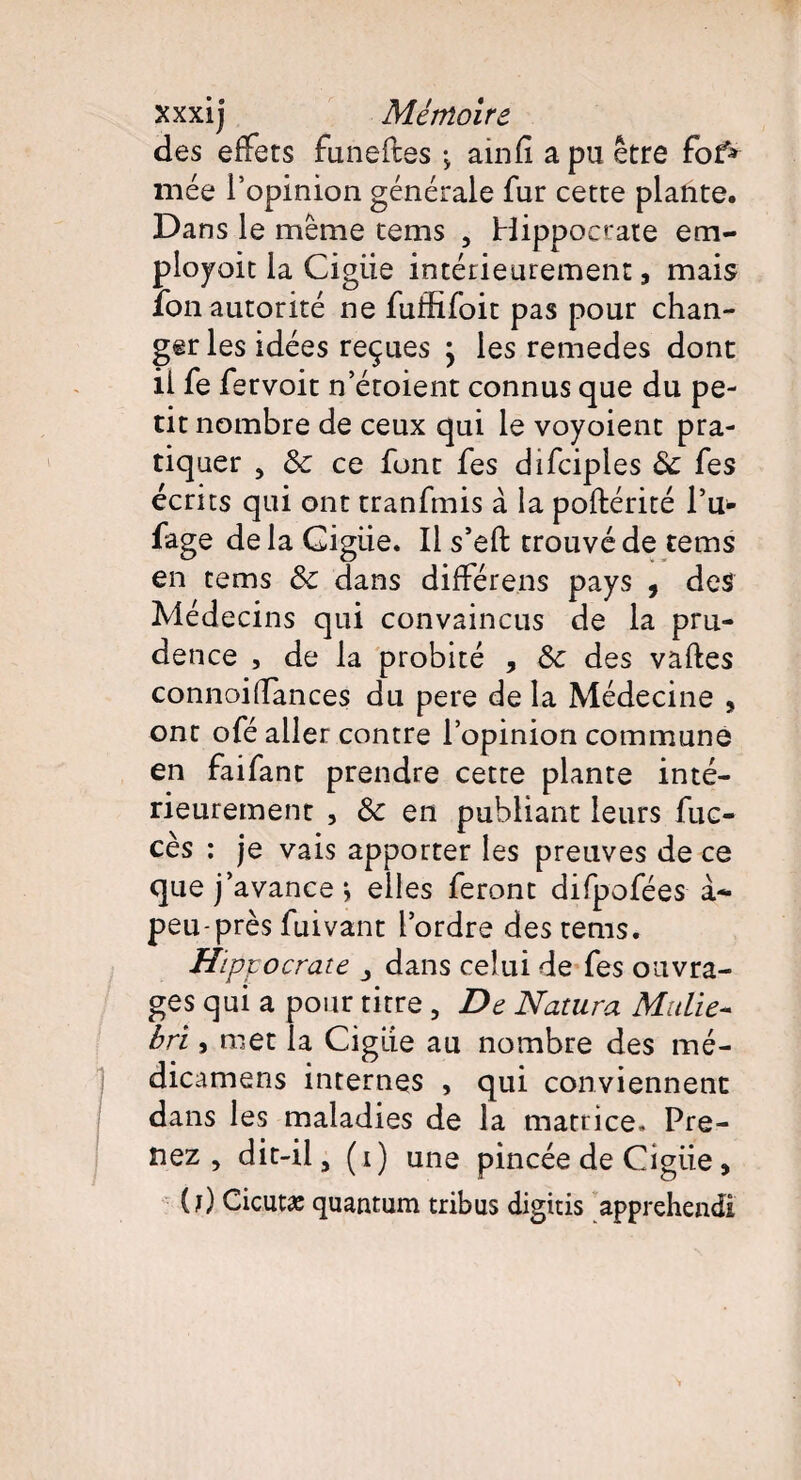 des effets funeftes •> ainfi a pu être fof* niée l’opinion générale fur cette plante. Dans le même tems , Hippocrate em- ployoit la Cigiie intérieurement, mais fon autorité ne fuffifoit pas pour chan¬ ger les idées reçues \ les remedes dont iife fervoit n’étoient connus que du pe¬ tit nombre de ceux qui le voyoient pra¬ tiquer , ôc ce font fes difciples & fes écrits qui ont tranfmis à la poftérité P tr¬ iage delà Cigiie. Il s’efl: trouvé de tems en tems & dans différens pays , des Médecins qui convaincus de la pru¬ dence , de la probité , & des vaftes connoiffances du pere de la Médecine , ont ofé aller contre l’opinion commune en faifant prendre cette plante inté¬ rieurement , & en publiant leurs fuc- cès : je vais apporter les preuves de ce que j avance j elles feront difpofées à- peu-près fuivant l’ordre des tems. Hippocrate dans celui de fes ouvra¬ ges qui a pour titre , De Natura Mttlie- bri, met la Cigiie au nombre des mé- dicamens internes , qui conviennent dans les maladies de la matrice. Pre¬ nez , dit-il, (i) une pincée de Cigiie, (?) Cicutæ quantum tribus digitis apprehendi