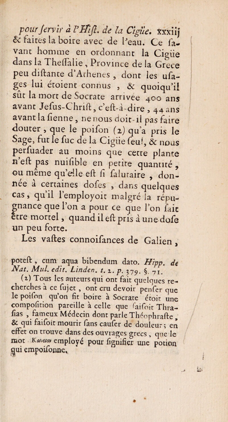 êc faites la boire avec de Peau. Ce fa- vant homme en ordonnant la Ciguë dans la Thelfalie , Province de la Grèce peu diftante d’Arhenes , dont les ufa- ges lui étoient connus s & quoiqu’il sut la mort de Socrate arrivée 400 ans avant Jefus-Chnft, c’eft-à-dire , 44 ans avant la lienne, ne nous doit-ii pas faire douter , que le poifon (2) qu’a pris le Sage, fut le fuc de la Cigiie feuf Ôc nous perfuader au moins que cetre plante n eft pas nuifible en pente quantité 7 ou même quelle eft fi faluraire , don¬ née a certaines dofes , dans quelques cas, qu’il l’employoit malgré la répu¬ gnance que l’on a pour ce que l’on fait être mortel, quand il eft pris à unedofe un peu forte. Les vaftes connoifances de Galien 3 poteft , cum aqua bibendum dato. Hipp. de Nat. Mul. edit. Linden, t. i. p. 375». §, 7I> (i) Tous les auteurs qui ont fait quelques re¬ cherches a ce fujet , ont cru devoir penfer que le poifon qu’on fît boire à Socrate étoit une compofition pareille à celle que ''aifoit Thra- fias , fameux Médecin dont parle Théophrafte , &c qui faifoit mourir fans caufer de douleur ^ en effet on trouve dans des ouvrages grecs , que le mot Kûjmov employé pour lignifier une potion gui empoifonne.