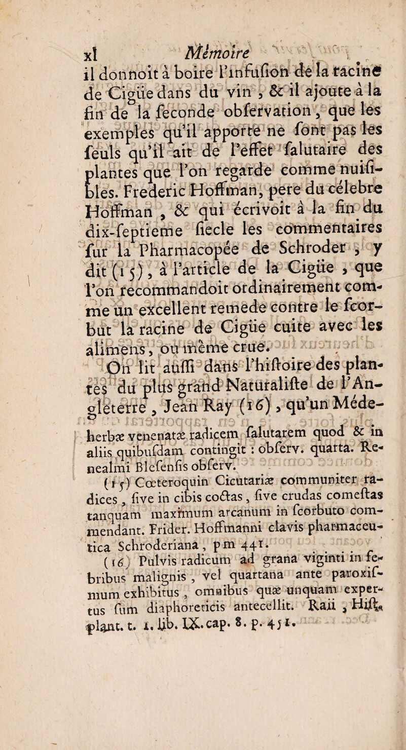 il donnoit à boire l’mfufion de la racine de Ciguë dans du vin f & il ajoute à la fin de la fécondé obfervation , que les exemples qu’il apporte ne font pas les fëuls qu’il ait de l’effet falutaire des plantes que l’on regarde comme nuifi- bles. Frédéric Hoffman, pere du célébré Hoffman , & qui écrivoit à la fin du dix-feptieme fiecle les commentaires fur la Pharmacopée de Schroder , y dit (i 5), à l’article de la Ciguë , que l’on recommandoit ordinairement com¬ me un excellent remede contre le fcor- but la racine de Ciguë cuite avec les a 1 imffiS1/'pÿibeme crue/3^. On lit auffi dans l’hifioire des plan¬ tes du plus grand Naturalifte de l’An- eleterre , Jean Ray (i 6) > qu’un Méde- herbîe venenatæ radicem falutarem quod & in aliis quibufdani contingit : obferv. quarta. Re- nealmi Blefenfis obferv. (15} Cœteroquin Cicntariæ communiter ra¬ diées , five in cibis codas, five crudas comeftas tanquam mâxfeium arcannrn in fcorbuto corn.— mendant. Brider. Hoffmanni clavis pharmaceu- tica Schroderiana, pm 441. ( 16) Pulvis radicum ad grana viginti m fe- bribus malignis , vel quartana ante paroxif- mum exhibitus , omaibus quæ unquam exper- rus fum diaphorericis antecellit. Rail , Hift* çlânt.t. i.JjLb.l&.cap. 8.p. 451.
