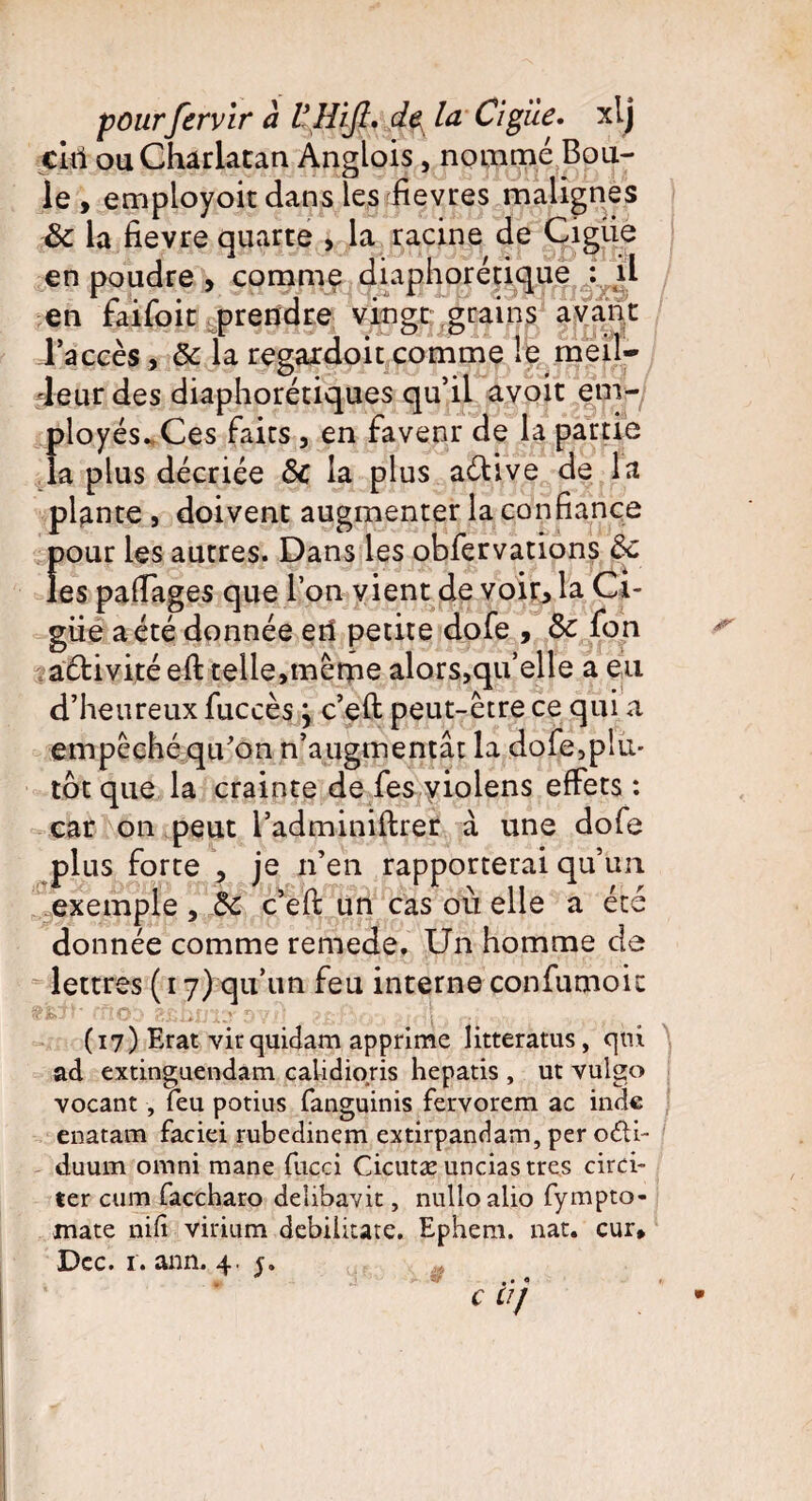 ciri ou Charlatan Anglois, nommé Bou¬ le , employoit dans les fièvres malignes & la fievre quarte , la racine de Cigiie en poudre , comme diaphorétique : il en falloir prendre vingt grains avant l’accès, 3c la regardoit comme le meil¬ leur des diaphoniques qu’il avoir em¬ ployés. Ces faits , en favenr de la partie la plus décriée <3c la plus aélive de la plante , doivent augmenter la confiance pour les autres. Dans les obfervations ôc les pafiages que l’on vient de voir, la Ci¬ guë a été donnée erî petite dofe , 3c fon aélivité efi: telle,même alors,qu’elle a eu d’heureux fuccès \ c’eft peut-être ce qui a empêché qu'on n’augmentât la dofe,plu¬ tôt que la crainte de fes violens effets : car on peut l’adminiftrer à une dofe plus forte , je n’en rapporterai qu’un exemple, 3c c’efi: un cas où elle a été donnée comme remede. Un homme de lettres (i 7) qu’un feu interne confumoit ■ ' - r o: lu r ■ î (17) Erat vir quidam apprime litteratus, qui ad extinguendam calidioris hepatis , ut vulgo vocant , feu potius fanguinis fervorem ac inde enatam faciei rubedinem extirpandam, per odli- duum omni mane fucci Cicutæ unciastres circi- ter cum faccharo delibavit, nulloalio fympto- mate nifi virium debiiitate. Ephem. nat. cur*