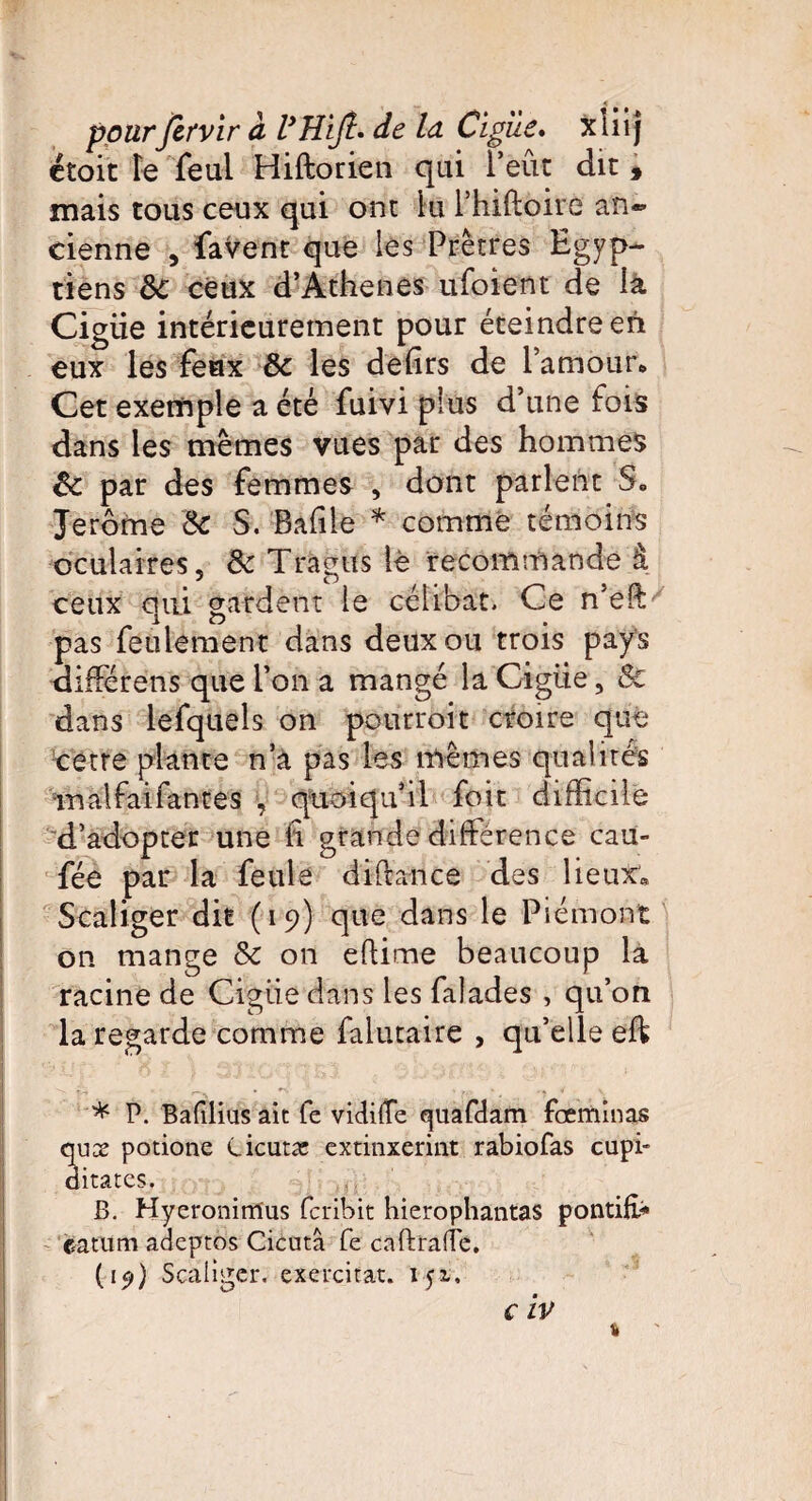 t — « ■ pourfirvir à VHiJt* de ld Cigîle. xliij étoit Fe feul Hiftorien qui l’eut dit, mais tous ceux qui ont lu Thiftoire an® cienne , favent que les Prêtres Egyp¬ tiens 6c ceux d’Athenes ufoient de la Cigiie intérieurement pour éteindre en eux les feux 6c les defirs de l’amour* Cet exemple a été fuivi plus d’une fois dans les mêmes vues par des hommes êc par des femmes , dont parlent Jerome 6c S. Bafile * comme témoins oculaires, 6c Tragus lè recommande à ceux qui gardent le célibat. Ce n’eft pas feulement dans deux ou trois pays différens que l’on a mangé la Cigiie, & dans lefquels on pourroit croire que cetre plante n’a pas les mêmes qualités irsalfaifances y quoiqu’il foit difficile d’adopter une fi grande différence cau- fée par la feule diftance des 1 ieuor® Scaliger dit (19) que dans le Piémont on mange 6c on eftime beaucoup la racine de Cigiie dans les falades , qu’on la regarde comme falutaire , qu’elle eft * P. Bafilius ait fe vidilîe quafdam feeminas aux potione Cicutac extinxeriiit rabiofas cupi- ditates. B. Hyeronimus feribit hierophantas pontifc» eatum adeptes Cicutâ fe caftraife. (15») Scaliger. exercitat. 151, «