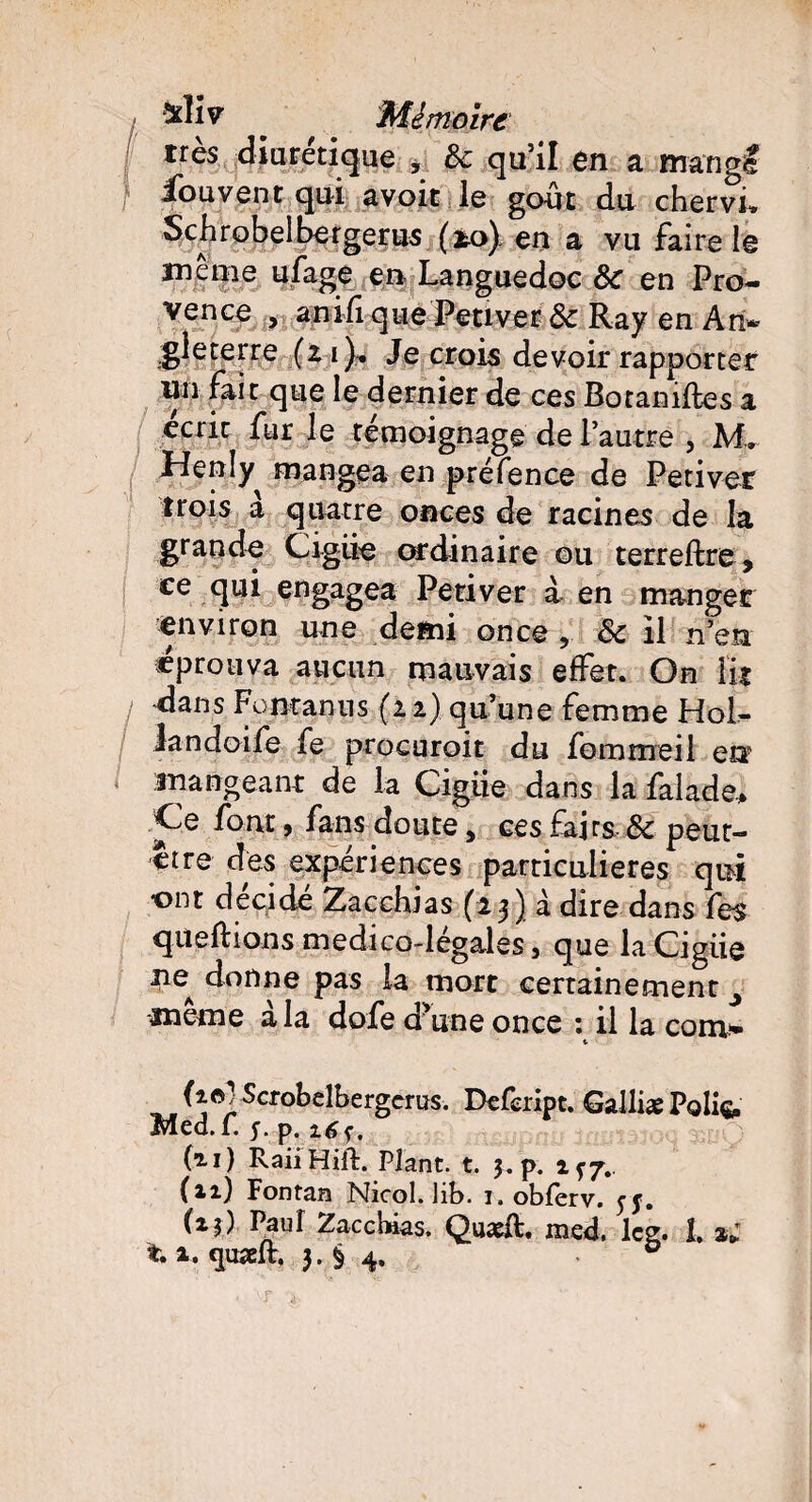 [ diurétique , 3c qu’il en a mangf iouvent qui avoir le goût du chervL Schrobelbergerus (*o) en a vu faire le même ufage en Languedoc Sc en Pro¬ vence , anifi que Peu ver 3c Ray en An¬ gleterre (z i ). Je crois devoir rapporter nn fait que le dernier de ces Botamftes a écrit fur le témoignage de l’autre , M.. Henly^ mangea en préfence de Petiver trois à quatre onces de racines de la grande Cigiie ordinaire ou terreftre , ce qui engagea Petiver à en manger environ une demi once 3c il n’en «prouva aucun mauvais effet. On lit I dans Fontanus (ii) qu’une femme Hol- landoife fe procuroit du fommeil en mangeant de la Cigiie dans la falade* Ce font, fans doute, ces fajrs, 3c peut- ctre des expériences particulières qui ont décidé Zacchias (i 3) à dire dans fe$ queftions m edi co-légales, que la Cigiie ne^ donne pas la mort certainement ^ meme a la dofe dune once : il la com- ». (i^Scrûbelbcrgcms. Defeript. Galliæ Poli^ Med.f. y. p. (u) RailHiil. Plant, t. 3. p. 1^7.. (**•) Fontan Nicol. lib. 1. obferv. yy. (zi) Paul Zacchias. Quadt. med. lcg. î. a;