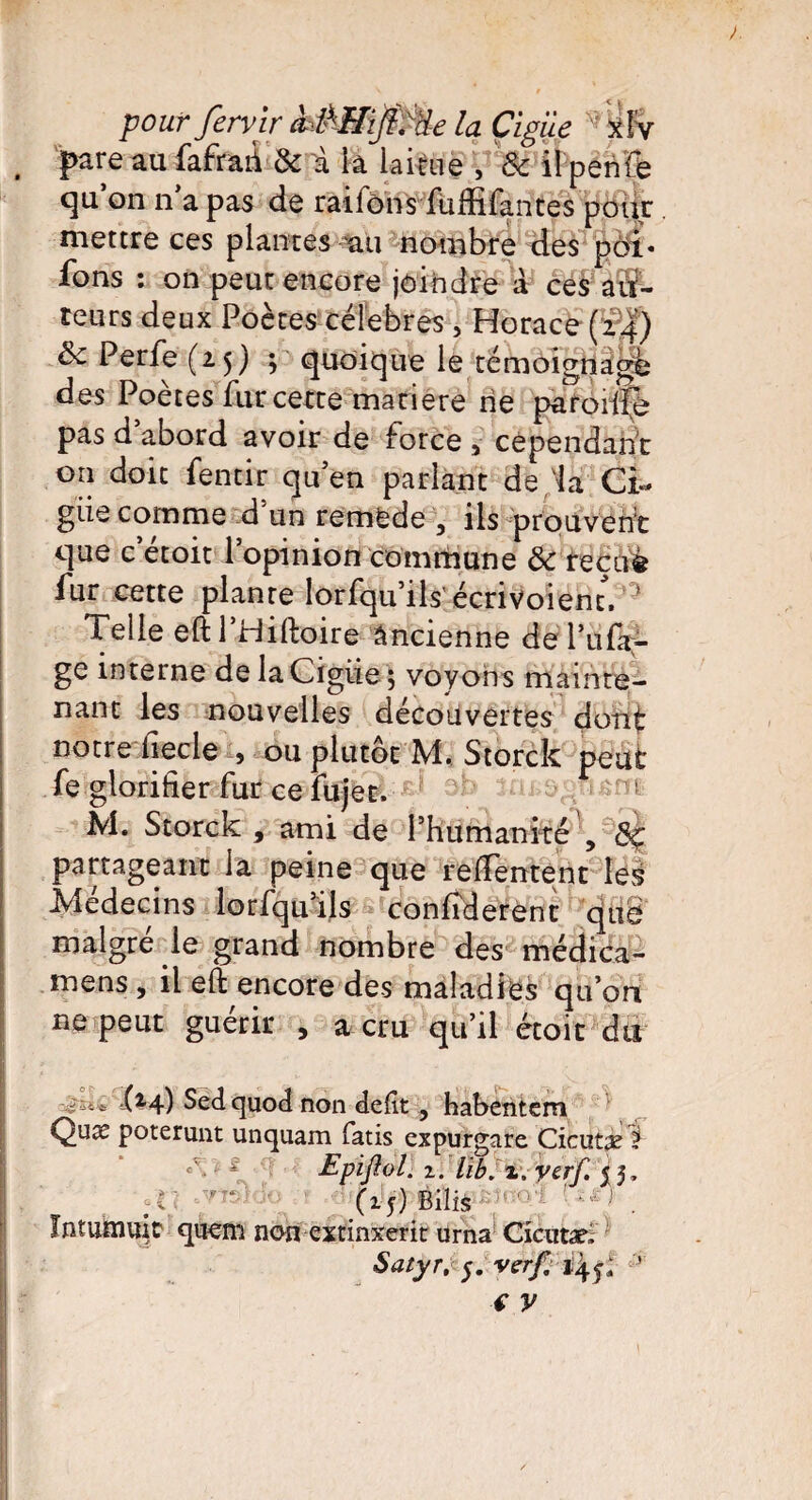 . pare au fafrari & à la laitue , & il perife qu on n a pas de raifons fuffifantes pour mettre ces plantes tui nombre des pôi« fons : on peut encore joindre à ces au¬ teurs deux Poètes célébrés , Horace (¥2) ôc Perfe (25) ; quoique le témoignage des Poètes fur cette matière rie paroiifè pas d abord avoir de force 5 cependant on doit fentir quen parlant de la Ci- giie comme d’un remede 5 ils prouvent que c’étoit l’opinion commune & recuè fur cette plante lorfqu’ils écrivoient.0 Telle eftl’Hiftoire Ancienne de Pu Pa¬ ge interne de laCfgiie ; voyons mainte¬ nant les nouvelles découvertes dont notre liecle } ou plutôt M. Storck peut fe glorifier fur ce fujet. M. Storck , ami de Phumanité , 3ç partageant la peine que reffentent les Médecins lorfqu’ils confiderent que malgré le grand nombre des médica- mens , il eft encore des maladies qu’on ne peut guérir , a cru qu’il étoit du il4) Sedquod non défit , habentem Quæ poterunt unquam fatis expurgare Cicutæ ? c\ * Epiftol. i. üb. x. yerf. 5 5. (15) Biîis > . Jntumiïic quern non extinxerit urna Cicutæ, Satyr, 5. verf, 24^ ’ f y