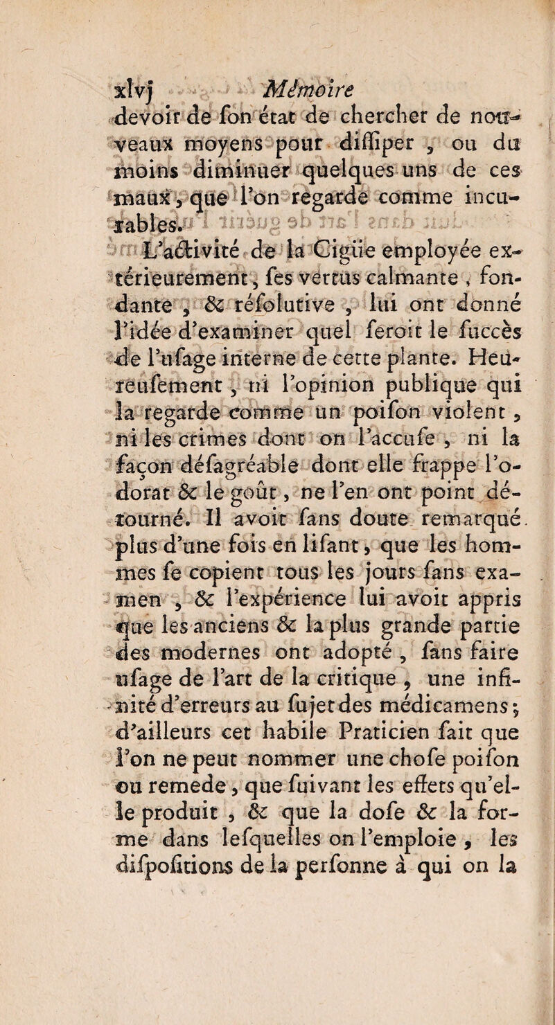 devoir de fon état de chercher de nou¬ veaux moyens pour diffiper , ou du moins diminuer quelques uns de ces maux, que Ton regarde comme incu¬ nables. tîVI ztn L’aéHvité de la Cigiie employée ex¬ térieurement, fes vertus calmante , fon¬ dante , 5c réfolutive , lui ont donné ridée d'examiner quel feroit le fuccès de i’ufage interne de cette plante. Heii- réufement, ni l’opinion publique qui la regarde comme un poifon violent, ni les crimes dont on l accufe , ni la façon défagréable dont elle frappe l’o¬ dorat 5c le goût, ne l’en ont point dé¬ tourné. Il avoir fans doute remarqué, plus d’une fois en lifant, que les hom¬ mes fe copient tous les jours fans exa¬ men , & l’expérience lui avoit appris que les anciens 5c la plus grande partie des modernes ont adopté , fans faire ufage de l’art de la critique , une infi¬ nité d’erreurs au fu jet des médicamens; d'ailleurs cet habile Praticien fait que l’on ne peut nommer une chofe poifon ©u remede, que fuivant les effets qu’el¬ le produit , 5c que la dofe 5c la for¬ me dans lesquelles on l’emploie , les difpofitions de ia perfonne à qui on la