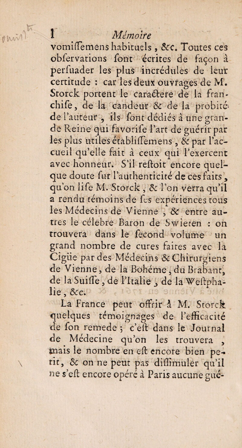 vomiflemens habituels', 8cc. Toutes ces obfervations font écrites de façon à perfuader les plus incrédules de leur certitude : car les deux ouvrages de M. Storck portent le caraétere de la fran- chife, de la candeur & de la probité^ de V auteur 9 ils font dédiés à une gran¬ de Reine qui favorife l’art de guérir par les plus utiles établi (Terne ns , &par l’ac¬ cueil qu’elle fait à ceux qui l’exercent avec honneur. S’il reftoit encore quel¬ que doute fur l'authenticité de ces faits, qu’on life M. Storck , 5c l’on verra qu’il a rendu témoins de fes expériences tous les Médecins de Vienne , 5c entre au¬ tres le célébré Baron de Swieren : on trouvera dans le fécond volume un grand nombre de cures faites avec la Cigiie par des Médecins & Chirurgiens de Vienne, de la Bohême, du Brabant, de la Suide, de l’Italie de la Weftpha- lie, &c. La France peut offrir à M. Storck quelques témoignages de l’efficacité de fon remede ; c’eft dans le Journal de Médecine qu’on les trouvera , mais le nombre en eft encore bien pe¬ tit, Sc on ne peut pas diffimuler qu’il ne s’ed encore opéré à Paris aucune gué-