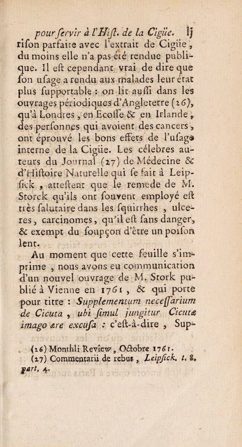 pourfcryir à VHijl. de la Ciguë. ÎJ rifon parfaire avec l’extrait de Cigiie 3 du moins elle n’a pas été rendue publi¬ que. Il eft cependant vrai de dire que fon ufage a rendu aux malades leur état plus jfupportable : on lie audi dans les ouvrages périodiques d’Angleterre (16% qu’à Londres, en Ecoffe & en Irlande „ des perfonnes qui avoient des cancers 5 ont éprouvé les bons effets de i’ufag® interne de la Cigiie. Les célébrés au¬ teurs du Journal (27) de Médecine de d’Hiftoire Naturelle qui fe fait à Leip- fick , attellent que le renrede de M. Storck qu’ils ont fouvenr employé eft très falutaire dans les fquirrhes , ulcé¬ rés , carcinomes, qu'il eft fans danger., de exempt du foupçon d’être unpoifon lent. Au moment que cette feuille s’im- prime , nous avons eu communication d’un nouvel ouvrage de M. Stork pu¬ blié à Vienne en 1761 , de qui porte pour titre : Supplementum neceffarium de Cicuta , ubi fimul jungitur Cicum imago are exeufa : c’eft-à-dire , Sup- _ (16) Monthli Review 9 O&obre 17^r- (17) Commentarii de rebus , LeipficK 8» fart. 4.