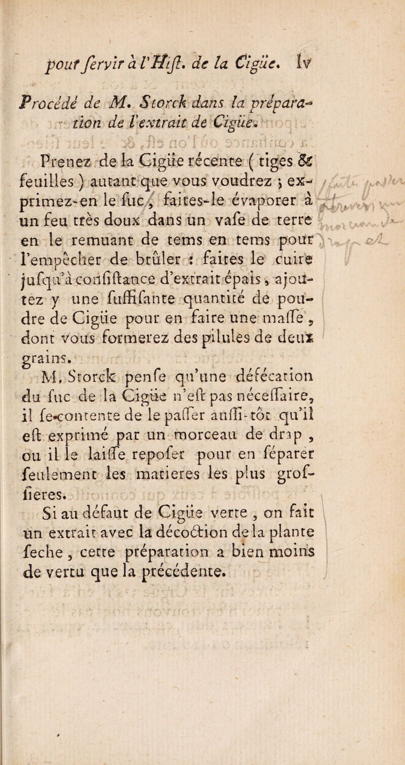 pouf fervïr a VIÎlJî. de la Cl pue* Procédé de M. Storck dans la prépara-* tien de l'extrait de Ciguë. -rvïl me! e ûd efb aolùo o^as^ïUicj) p Prenez de la Ciguë récente ( tiges tk feailles ) autant que vous voudrez j ex-* primez-en le fuc, faites~le évaporer à . un feu très doux dans un vafe de terre y ; . en le remuant de teins en tems pour ^ \ l’empêcher de brûler : faites le cuire jufqu’à coiififtance d’extrait épais, ajou¬ tez y une fuffifante quantité de pou¬ dre de Ciguë pour en faire une ma(Te 5 dont vous formerez des pilules de deux grains. M, Storck penfe qu’une défécation du fuc de la Cigiie n’eft pas néceffaire, il fe*comente de le paifer auili-tôt qu’il eft exprimé par un morceau de drap 5 ou il le laide repofer pour en féparer feulement les matières les plus grof- iieres. Si au défaut de Cigiie verte , on fait un extrait avec la décoétion de la plante feche , cette préparation a bien moins de vertu que la précédente.