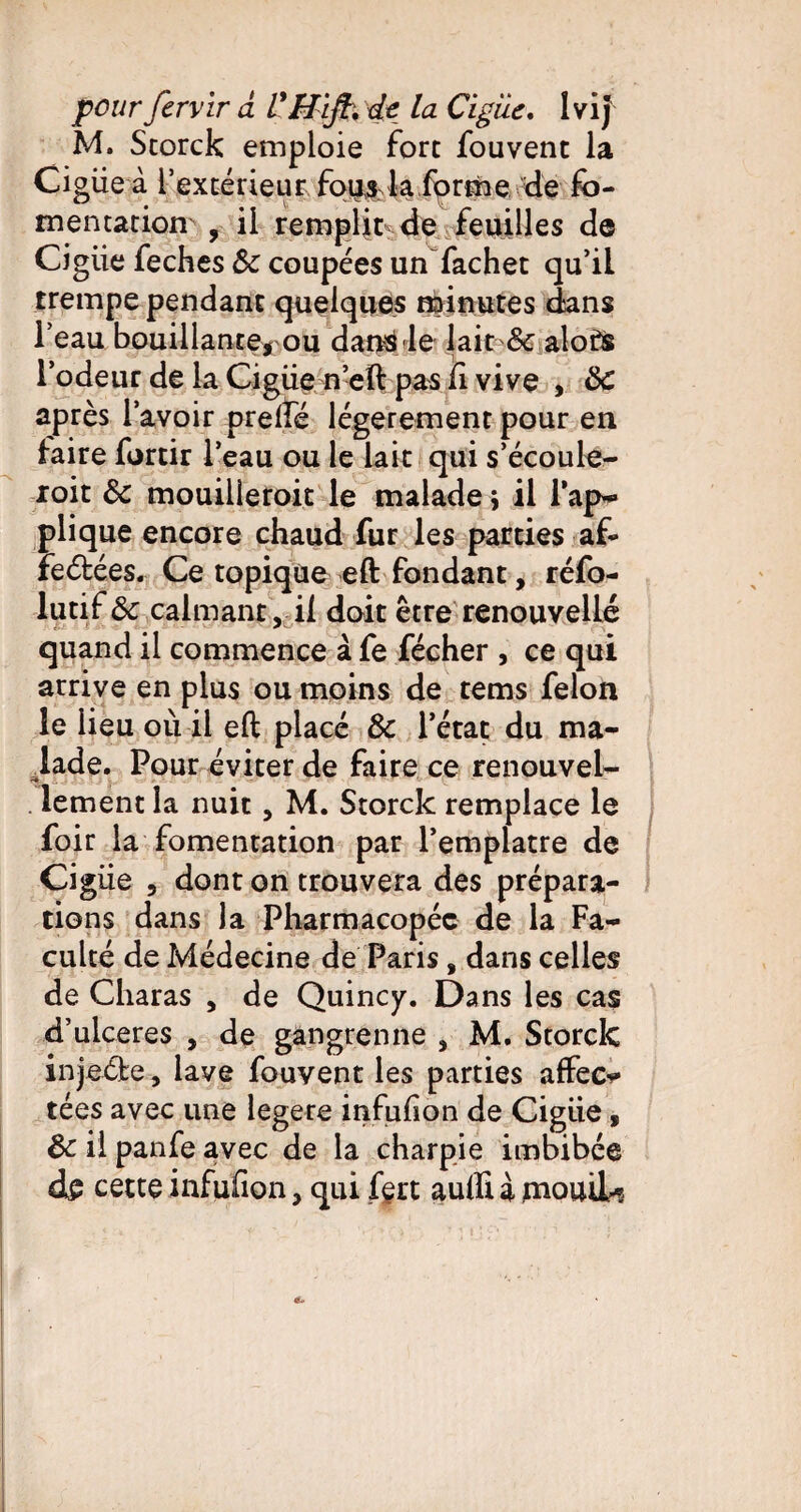 pour fervir a VH'ifb. dt la Ciguë. IviJ M. Storck emploie fort fouvent la Cigiie à l’extérieur fous la forme de fo¬ mentation , il remplit de feuilles de Cigiie feches Sc coupées un fachet qu’il trempe pendant quelques minutes dans l’eau bouillante, ou dans le lait 8c alofs l’odeur de la Cigiie n’eft pas il vive , 8>C après l’avoir prelfé légèrement pour en faire fortir l’eau ou le lait qui s’écoule- roit 8c mouilletoit le malade ; il l'ap¬ plique encore chaud fur les parties af¬ fectées. Ce topique eft fondant, réfo- lutif 8c calmant, il doit être renouvelle quand il commence à fe fécher , ce qui arrive en plus ou moins de tems félon le lieu où il eft placé 8c l’état du ma¬ lade. Pour éviter de faire ce renouvel¬ lement la nuit, M. Storck remplace le foir la fomentation par l’emplatre de Cigiie , dont on trouvera des prépara¬ tions dans la Pharmacopée de la Fa¬ culté de Médecine de Paris, dans celles de Charas , de Quincy. Dans les cas d’ulceres , de gangrenne , M. Storck injeéfe, lave fouvent les parties affect tées avec une legere infulion de Cigiie, 8>c il panfe avec de la charpie imbibée
