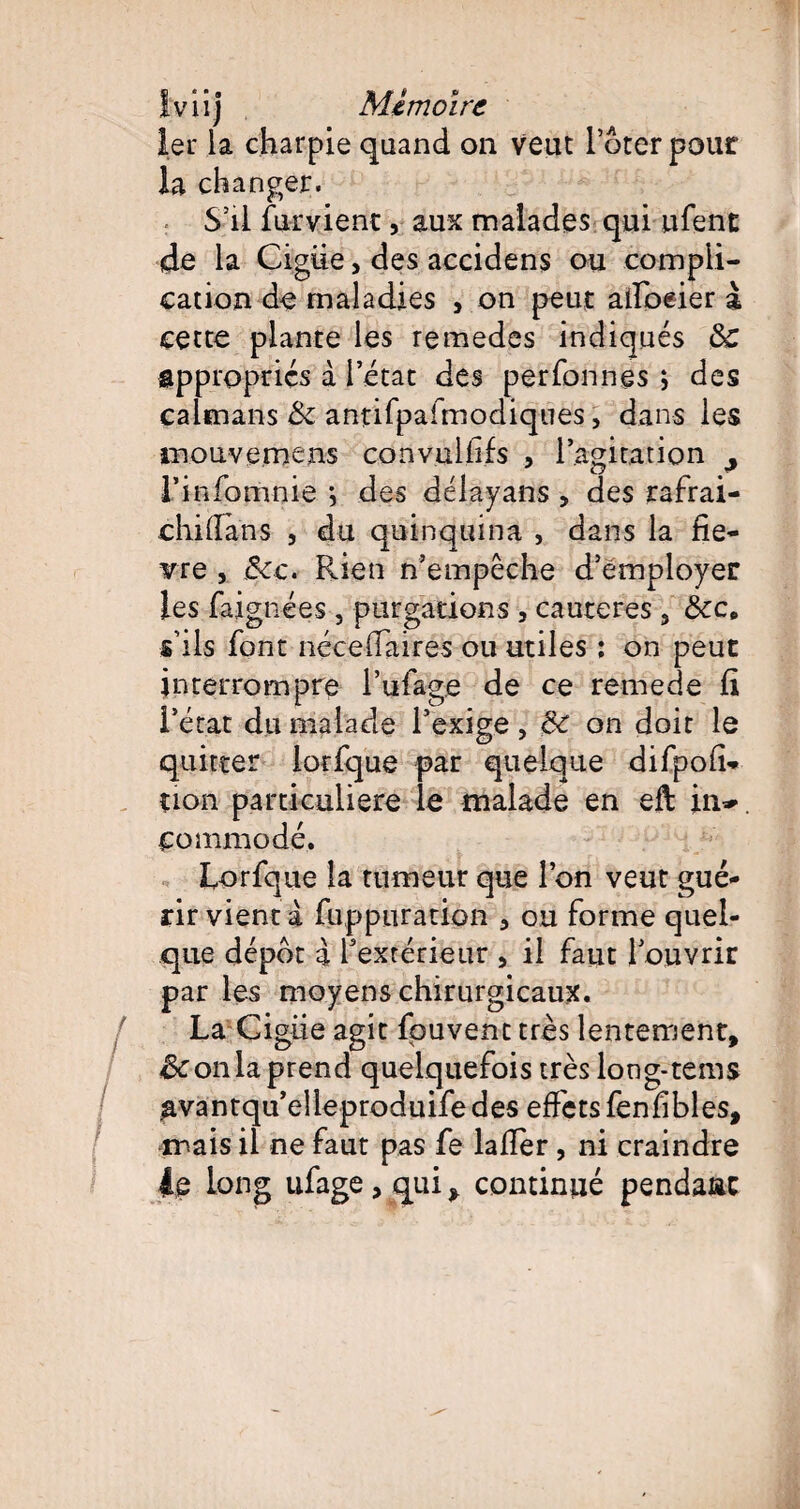 1er la charpie quand on veut Poter pour la changer. S’il fument , aux malades qui ufent de la Ciguë, des accidens ou compli¬ cation do maladies 5 on peut alfoeier à cette plante les remedes indiqués &: appropries à 1 état des perfonnes ; des caïmans & antifpafmodiques, dans les mouvemens convulfifs , l’agitation ^ l’infomnie *, des délayans , des rafrai- chillans , du quinquina , dans la lie¬ rre , &:c. Rien n’empêche d’employer les faignées , purgations , cautères 3 &c, s’ils font nécefTaires ou utiles : on peut interrompre l’ufage de ce remede h l’état du malade l’exige , &c on doit le quitter lorfque par quelque difpoft- non particulière le malade en eft in-, commode. Lorfque la tumeur que l’on veut gué¬ rir vient à fupptiration 3 ou forme quel¬ que dépôt a l’extérieur 5 il faut l’ouvrir par les moyens chirurgicaux. La Cigiie agit fpuvenc très lentement, & on la prend quelquefois très long-tems ^vantqu’elleproduifedes effets fenfibles, ir ais il ne faut pas fe lalîer , ni craindre 4e long ufage, qui, continué pendant