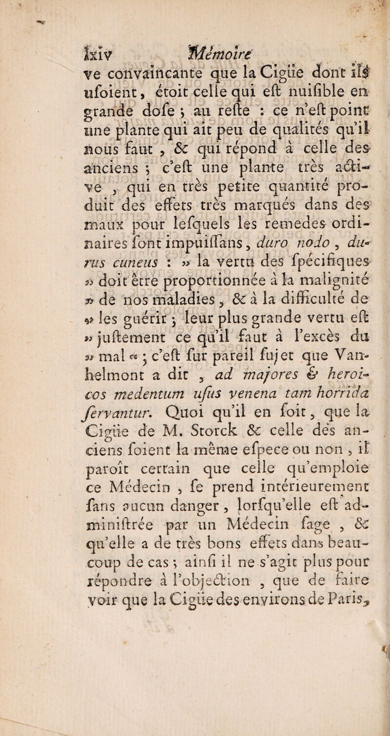 ve convaincante que la Ciguë dont ils ufoient, étoit celle qui efl nuifible en grande dofe *, au relie : ce n’eftpoint une plante qui ait peu de qualités qu’il nous faut , Ôc qui répond à celle des¬ anciens ; c’ell une plante très acti¬ ve j qui en très petite quantité pro¬ duit des effets très marqués dans des maux pour lefquels les remedes ordi¬ naires font impuiffans, duro nodo , du* rus cuneus : » la vertu des fpécifiques- » doit être proportionnée à la malignité *> de nos maladies 3 ôc à la difficulté de v les guérir -, leur plus grande vertu eO: » jullement ce qu’il faut à l’excès du w mal « ; c’eft fur pareil fujet que Van- helmont a die 3 ad majores & heroi~ cos medentum ufus venena tam horrïda fervantur. Quoi qu’il en loir, que la Ci giie de M. Storck fk. celle dés an¬ ciens foient la même efpece ou non , il paroît certain que celle qu’emploie ce Médecin > fe prend intérieurement fans aucun danger , lorfqu’elle efl: ad- miniftrée par un Médecin fage , 8c qu’elle a de très bons effets dans beau¬ coup de cas ; ainfi il ne s’agit plus pour répondre à l’objeéhon , que de faire voir que la Cigiie des environs de Paris,,