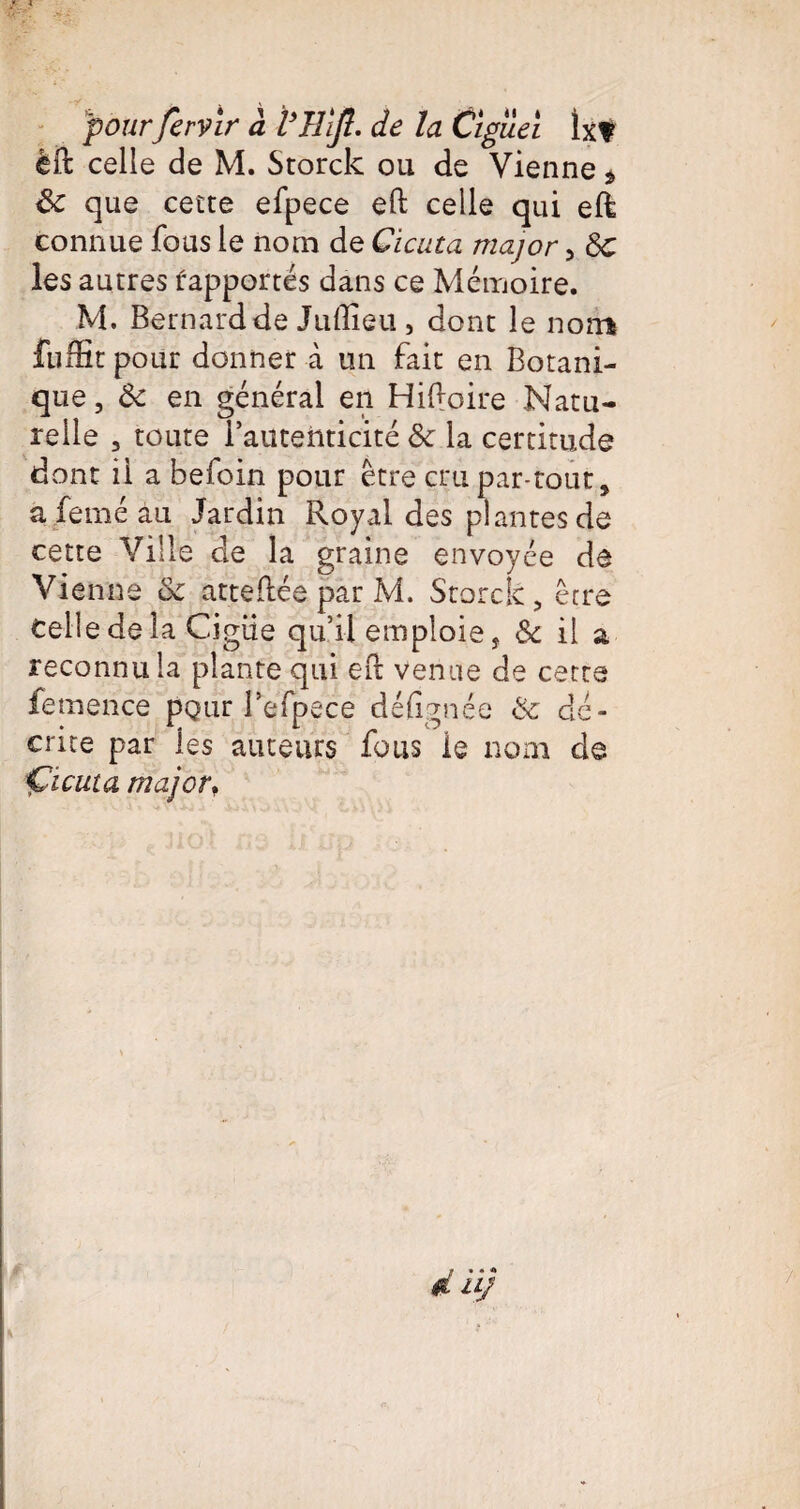 pour fervir à VHlJl. de la Cïgileï lx? èft celle de M. Storck ou de Vienne * 8c que cette efpece eft celle qui eft connue fous le nom de Cicuta major 5 8c les autres rapportés dans ce Mémoire. M. Bernard de Juftieu , dont le nom fuifit pour donner à un fait en Botani¬ que , 8c en général en Hiftoire Natu¬ relle , toute iautenticité 8c la certitude dont il a befoin pour être cm par-tout, afeméau Jardin Royal des plantes de cette Ville de la graine envoyée de Vienne 8c attestée par M. Storck, être Celle de la Cigiie qu’il emploie, & il a reconnu la plante qui eft venue de cette femence pQtir Befpece défignée 8c dé¬ crite par ies auteurs fous le nom de Çicuta majorf