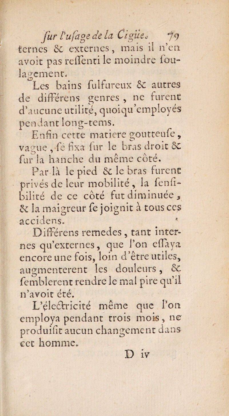 ternes 6e externes, mais i! n’en avoir pas reffenti le moindre fou- lagement. Les bains fulfureux & autres de différens genres , ne furent d’aucune utilité, quoiqu'employés pendant long-tems. Enfin cette matière goutteufe „ vague , fé fixa fur le bras droit 5c fur la hanche du même côté. Par la le pied 6c le bras furent privés de leur mobilité, la fenfi- bilicé de ce côté fut diminuée , la maigreur fe joignit à tous ces accidens. * Différons remedes , tant inter¬ nes qu’externes, que l’on effaya encore une fois, loin d’être utiles, augmentèrent les douleurs, 6c femblerent rendre le mal pire qu’il n’avoit été. L’éleôfricité même que Ton employa pendant trois mois, ne produifit aucun changement dans cet homme.
