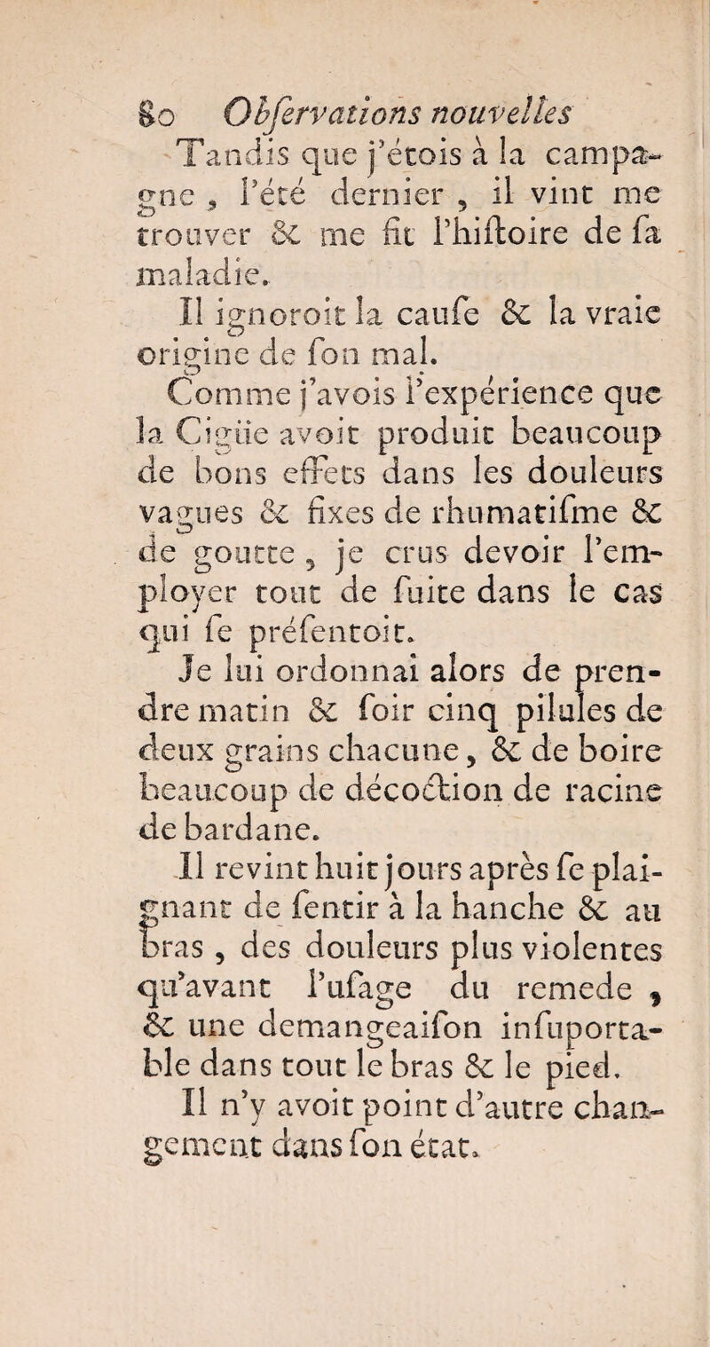 Tandis que j’étois à la campa¬ gne 3 Pété dernier , il vint me trouver de me fit Phiftoire de fa maladie.. Il ignoroit la caufe de la vraie origine de fon mal. Comme pavois Pexperience que la Cigüe avoir produit beaucoup de bons effets dans les douleurs vagues & fixes de rhumatifme de de goutte 5 je crus devoir Pem- ployer tour de fuite dans le cas qui fe préfentoit. Je lui ordonnai alors de pren¬ dre matin de foir cinq pilules de deux grains chacune, de de boire beaucoup de décoction de racine de bardane. Il revint huit jours après fe plai¬ gnant de fentir à la hanche de au bras , des douleurs plus violentes qu’avant Pufage du remede * de une demangeaifon infuporta¬ ble dans tout le bras de le pied. Il n’y avoit point d’autre chan¬ gement dans fon état.