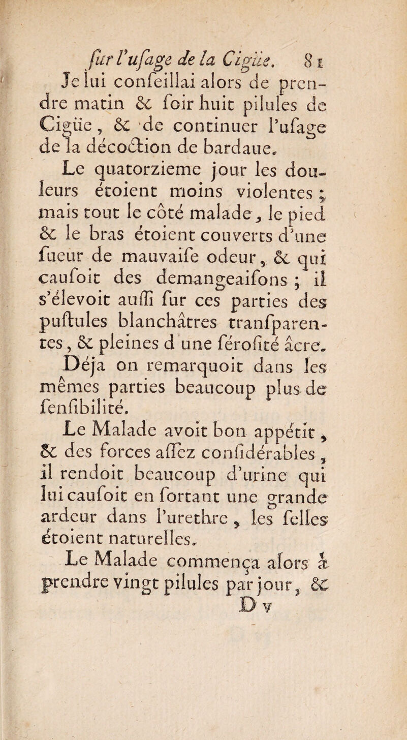 Je lui confeillai alors de pren¬ dre matin êe foir huit pilules de Ciguë, 6e 'de continuer l’ufage de la décoction de bardaue. Le quatorzième jour les dou¬ leurs étoient moins violentes ; mais tout le côté malade,, le pied le bras étoient couverts d'une fueur de mauvaife odeur 5 6e qui caufoit des demangeaifons ; il s’élevoit auffi fur ces parties des pullules blanchâtres tranfparen- tes, 6c pleines d'une férofité âcre. Déjà on remarquoit dans les mêmes parties beaucoup plus de fenfibilité. Le Malade avoit bon appétit > §C des forces allez confidérables , il rendoit beaucoup d’urine qui lui caufoit en lortant une grande ardeur dans l’urethre 5 les felles étoient naturelles. Le Malade commença alors x prendre vingt pilules par jour 3 6c